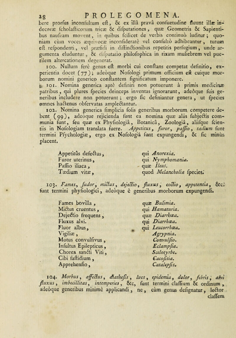 bere prorfus Inconfultum eft, 8>£ ex illa prava conluetudine fluunt illae in¬ decorae (cholafticorum trics & difputationes, quae Geometris & Sapienti¬ bus naufeam movent, in quibus fcilicet de verbis continuo luditur ; quo¬ niam ciim voces ^quivocae inconfiderate vel confulio adhibeantur , tutum eft refpondenti, vel praelidi in dldlnftlonibus repetitis perfugium, unde ar¬ gumenta eluduntur, difputauo phllofophlca in rixam muliebrem vel pue¬ rilem altercationem degenerat. 100. Nullum fere genus eft morbi cui conflans competat definitio, ex¬ perientia docet (77); adeoque Nofologi primum officium eft cuique mor¬ borum nomini generico conflantem fignificatum imponere. 101. Nomina generica apte definiri non potuerunt a primis medicinae patribus , qui plures fpecles deinceps inventas ignorarunt, adeoque fuls ge¬ neribus includere non potuerunt; ergo fic definiantur genera , ut fpecies omnes haflenus obfervatas ampleftantur. 102. Nomina generica fimplicia folis generibus morborum competere de¬ bent (99), adeoque rejicienda funt ea nomina quae aliis fubjeftis com¬ munia funt, feu quae ex Phyfiologla, Botanica, Zoologia, aliifque fcien- tiis in Nofologiam translata fuere. Appetitus, furor^ pajjio, tdtdium funt termini Pfychologi^, ergo ex Nofologia funt expungendi, & fic miniis placent. Appetitus defeilus, Furor uterinus, Paflio iliaca. Taedium vitae. qui Anorexia, qui Nymphomania, quae Ileus. quod Melancholia fpecies» 103. FamesJudor^ miUus ^ dejeUio^ fluxus coHio, appetentia ^ $[Ct ffint termini phyfiologicl, adeoque e generibus morborum expungendi. Fames bovilla , Miftus cruentus , Dejeftio frequens , Fkixus alvi. Fluor albus, ^ Vigiliae, Motus convulfivus , Infultus Epilepticus, Chorea sanfti Viti, Cibi faflidium , Apprehenfio, 104. Morbus, afectus, diathejis , fluxus, imbecillitas, intemperies , &c, adeoque generibus minimi applicandi, quae Bulimia. qui Hcematuria, quae Diarrhoea, qui Diarrhoea, qui Leucorrhoea» Agrypnia. Convuljio, Eclampfia, Scelotyrbe, €acoJitia. Catalepjis, lues , epiderrua, dotor, febris ^ alvi funt termini claflium & ordinum , ne , cum genus defignatur, le^or claffem