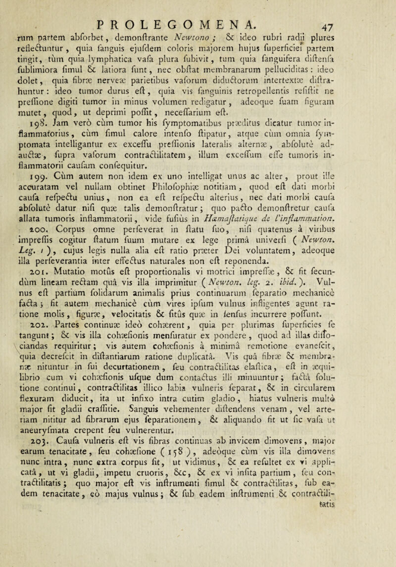 rum partem abforbet, demonftrante Newtono ; & kleo rubri radii plures rede^iiuntur , quia languis ejurdein coloris majorem hujus fuperficiei partem tingit, tum quia lymphatica vafa plura fubivit, tum quia fanguifera diftenfa fublimiora fimul & latiora funt, nec obdat membranarum pelluciclitas: ideo dolet, quia fibrte nervesc parietibus vaforum diductorum intertexta: diftra- huntur: ideo tumor durus eft, quia vis fanguinis retropellentis refiftit ne prellione digiti tumor in minus volumen redigatur, adeoqiie fuam figuram mutet, quod, ut deprimi pofHt, neceffarium ed. 198. Jam vero cum tumor his Tymptomatibus praeditus dicatur tumor In¬ flammatorius , cum dmul calore intenfo dipatur, atque cum omnia fym- ptomata intelligantur ex excefTu preldonis lateralis alternae, abfolute ad- auCtae, fupra vaforum contraCtilitatem, illum excefTum elbe tumoris in¬ flammatorii caufam confequitur. 199. Cum autem non idem ex uno intelllgat unus ac alter, prout Ille accuratam vel nullam obtinet Philofophige notitiam, quod ed dati morbi caufa refpeCfu unius, non ea ed rerpeClu alterius, nec dati morbi caufa abfolute datur nid quae talis demondratur; quo paClo demondretur caufa allata tumoris inflammatorii, vide fudus in Hxniajlatique dc Vinjlarnmation. 100. Corpus omne perfeverat in datu fuo, nid quatenus a viribus impreffis cogitur datum fuum mutare ex lege prima univerd ( Ntwton. O» cujus legis nulla alia ed ratio prseter Dei voluntatem, adeoque illa perfe verantia inter ede Cius naturales non ed reponenda. 201. Mutatio motus ed proportionalis vi motrici imprelde, & dt fecun¬ dum lineam reClam qua vis illa imprimitur (^Newton. Icg. 2. ibid,'). Vul¬ nus ed partium folidarum animalis prius continuarum feparatio mechanice faCla j dt autem mechanice cum vires Ipfum vulnus Infligentes agunt ra¬ tione molis, dgurae, velocitatis & dtus quae in fenfus incurrere pold-int. 202. Partes continuae ideo cohaerent, quia per plurimas fuperdeies fe tangunt; &; vis illa cohsedonis menfuratur ex pondere , quod ad illas dilto- ^ciandas requiritur; vis autem cohaedonis a minima remotione evanefclt, quia decrefeit in didantlarum ratione duplicata, ^ds qua dbrie & membra* nx nituntur in fui decurtationem , feu contraClilitas eladica, ed in xqul- librio cum vi cohxdonis ufque dum contaClus ilii minuuntur; fada folu- tione continui, contraClilitas illico labia vulneris feparat, & in circularem flexuram diducit. Ita ut indxo intra cutim gladio, hiatus vulneris multo major dt gladii crafdtle. Sanguis vehementer didendens venam , vel arte¬ riam nititur ad dbrarum ejus feparationem, aliquando dt ut dc vafa ut aneuryfmata erepent feu vulnerentur. 203. Caufa vulneris ed vis dbras continuas ab invicem dimovens, major earum tenacitate, feu cohxdone ( 158 ), adedque cum vis Illa dimovens nunc intra, nunc extra corpus dt, ut vidimus, ea refultet ex vi appli¬ cata, ut vi gladii, impetu cruoris, &C, & ex vi indta partium, feu con- traClilltatis ; quo major ed vis indrumentl dmul & contraClilitas, fub ea¬ dem tenacitate, eo majus vulnus; & fub eadem indrumenti coritraCtili- tatis