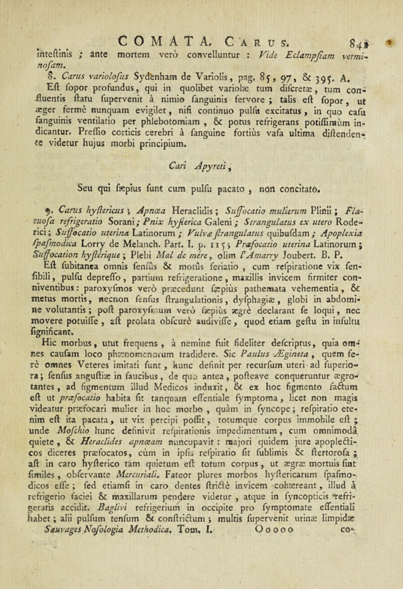 jhteftlnls ; ante mortem vero convelluntur : Vide. Eclampjiam vermis nofam. S. Carus variolofus Syd*enham de Variolis, pag. 85, 97, & 39^, A, Eft fopor profundus, qui in quolibet variolae tum difcretae, tum con^ fluentis ftatu fupervenit a nimio fanguinis fervore ; talis eft fopor, ut ®ger ferme nunquam evigilet, nifi continuo pulfu excitatus, in quo cafu fanguinis ventilatio per phlebotomiam , 8>c potus refrigerans potiffimum in¬ dicantur. Preflio corticis cerebri a fanguine fortius vafa ultima diftenden- te videtur hujus morbi principium, Cari Apyntl, Seu qui faepius funt cum pulfu pacato , non concitato. 9. Carus hy(lericus \ Apnoea Heraclidis; Suffocatio mulierum Plinii ; Fla-^ tuofa refrigeratio Soraniy Pnix hyjierica Galeni; Strangulatus ex utero Rode- rici; Suffocatio z/rm/za Latinorum ; Vulva frangulatus c[\i\\i\x(Adim ; Apoplexia fpafrnodica Lorr^ de Melanch. Part. I. p. 11 5 > Prafocatio uterina Latinorum ; Suffocation hyjlerique \ Plebi Mal dc mere, olim tAmarry Joubert. B. P, Efl fubitanca omnis fenfus motus fenatlo , cum rcfpiratione vix fen- flblli, pulfu depreffo, partium refrigeratione, maxillis invicem firmiter con- niventibus: paroxyfmos vero praecedunt f?epius pathemata vehementia, & metus mortis, necnon fenfus ftrangulationis, dyfphagiae, globi in abdomi¬ ne volutantis ; poft paroxyfmum veto faepius segre declarant fe loqui, nec movere potuilTe , aft prolata obfcur^ audiviffe, quod etiam geftu in infultii fignificant. Hic morbus, utut frequens , a nemine fuit fideliter deferiptus, quia om-' nes caufam loco phrenomenorum tradidere. Sic Paulus yEgineta , quem fe¬ re omnes Veteres imitati funt, kunc definit per recurfum uteri ad fuperio-» ra; fenfus anguftisc in faucibus, de quo antea, pofteave conqueruntur aegro¬ tantes , ad figmentum illud Medicos induxit, & ex hoc figmento fadum eft ut praefocatio habita fit tanquarn eflentiale fymptoma, licet non magis videatur praefocari mulier in hoc morbo , quam in fyncepe; refpiratio ete¬ nim eft ita pacata, ut vix percipi poftit, totumque corpus immobile eft ; unde Mofchio hunc definivit refjjirationis impedimentum, cum omnimoda quiete , & Heraclides apnoeam nuncupavit : majori quidem jure apoplefti- cos diceres praefocatos, cum in ipfi» refpiratio fit fublimis & ftertorofa ; aft in caro hyfterico tam quietum eft totum corpus , ut aegrae mortuis fint fimlles , obfervante Mercuriali. Fateor plures morbos hyftericarum fpafmo- dicos effe ; fed etlamfi in caro dentes ftrifle invicem cohaereant, illud a refrigerio faciei & maxillarum pendere videtur , atque in fyncopticls Tefri- geratis accidit. Baglivi refrigerium in occipite pro fyraptomate efifentiali habet; alii pulfum tenfum St conftriftum ; multis fupervenit urinae limpidae Sauvages Nofologia Methodica, Tom. I. Ooooo co^