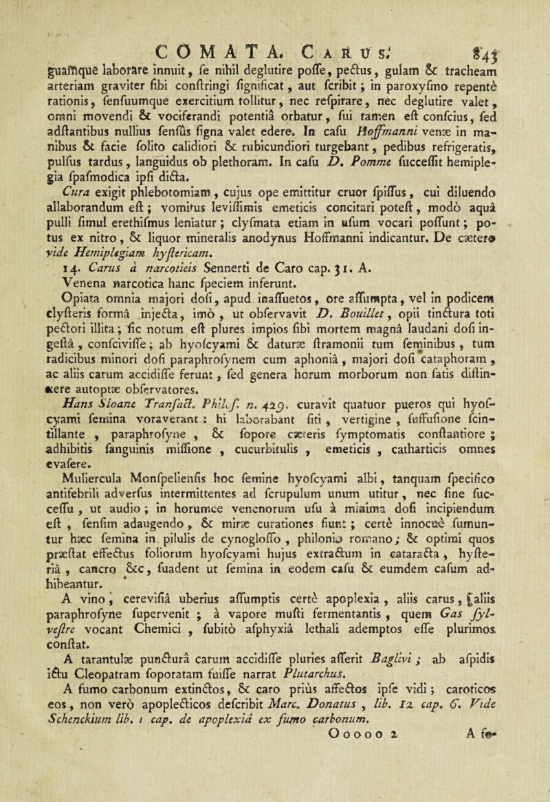 COMATA. Carus.' S43 guaMque laborare innuit, fe nihil deglutire polTe, pe£lus, gulam Sc tracheam arteriam graviter fibi conftringi fignificat, aut fcribit; in paroxyfmo repente rationis, fenfuumque exercitium tollitur, nec refpirare, nec deglutire valet, omni movendi & vociferandi potentia orbatur, fui tamen eft confcius, fed adftantibus nullius fenfus figna valet edere* In cafu Hoffmanni vense in ma¬ nibus & facie folito calidiori & rubicundiori turgebant, pedibus refrigeratis, pulfus tardus, languidus ob plethoram. In cafu D, Pommc fucceffit hemiple¬ gia fpafmodica ipfi di^fa. Cura exigit phlebotomiam , cujus ope emittitur eruor fplffus, cui diluendo allaborandum eft; vomitus leviflimis emeticis concitari poteft, modo aqua pulli fimul erethifmus leniatur; clyfmata etiam in ufum vocari poflunt; po¬ tus ex nitro, liquor mineralis anodynus Hoffmanni indicantur. De caeter® vide Hemiplegiam hyjlcricam» 14. Carus d narcoticis Sennerti de Caro cap. 31. A. Venena narcotica hanc fpeciem inferunt. Opiata omnia majori dofi, apud inafluetos, ore aflumpta, vel in podicem clyfterls forma injecfta, imo, ut obfervavit D. Bouillet ^ opii tinftura toti pe(fl:ori illita; fic notum eft plures impios fibi mortem magna laudani dofi In- gefta , confclvifiTe; ab hyofcyami & daturae ftramonii tum feminibus, tum radicibus minori dofi paraphrofynem cum aphonia , majori dofi cataphoram , ac aliis carum accidifte ferunt, fed genera horum morborum non fatis diftin- •tere autoptse obfervatores. Hans SLoane TranfaB^ PhiLf, n, curavit quatuor pueros qui hyof- cyami femina voraverant : hi laborabant fiti , vertigine , fuffufione fein- tillante , paraphrofyne , fopore exreris fymptomatis conftantiore ; adhibitis fanguinis miffionc , cucurbitulis , emeticis , catharticis omnes evafere. Muliercula Monfpellenfis hoc femine hyofcyami albi, tanquam fpeclfico antifebrili adverfus intermittentes ad fcrupulum unum utitur, nec fine fuc- ceflu , ut audio ; in horumce venenorum ufu a miaima dofi incipiendum eft , fenfim adaugendo , & mirte curationes fiunt; certe innocui fumun- tur hxc femina in pilulis de cynogloflb , philonu romano; & optimi quos prxftat effeftus foliorum hyofcyami hujus extra&um in catarafta , hyfte- ria , cancro Scc, fuadent ut femina in eodem cafu & eumdem cafum ad¬ hibeantur. A vino 'f cerevlfia uberius afifumptis certe apoplexia , aliis carus, aliis paraphrofyne fupervenit ; a vapore mufti fermentantis , quera Gas fyl^ vejlre vocant Chemici , fubito afphyxia lethali ademptos efte plurimos, conftat. A tarantulx punflura carum accidifte pluries afterlt Baglivi; ab afpidis i^fu Cleopatram foporatam fuifte narrat Plutarchus. A fumo carbonum extin(5l:os, 8c caro prius afFeiftos ipfe vidi; caroticos cos, non vero apoplefllcos defcrlbit Mare. Donatus , lib. iz cap. C* Vide Schcnckium lib. / cap. de apoplexia ex fumo carbonum.