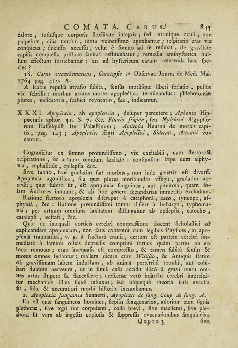 calore , totiufque corporis flexUitate integris; fed utriufque oculi , non palpebrae , cilia tantum , motu velociffimo agitabantur; refpiratio erat vix confpicua ; dircuffo acceffu , velut e fomno ad fe redibat , de gravitate capitis conquefta priftinac fanitati reftituebatur; remedia antihyfterica nul- him efFeftum fortiebantur : an ad hyftericum carum referenda hxc fpe- cies ? 18. Carus exanthematicus , Catalepfis Obfervat. Journ. de Med. Mai. 1764 pag. 410. A. A fcabie repulfa invafio fubita, fenlus motufque liberi ferlatio , pulfus vix febrilis : morbus acutus morte apople^fica terminandus: pblebotomix plures, veficatoria , fcabiei revocatio , &:c , indicantur. XXXI. Apoplexia , ab apoplettein , defuper percutere ; Aphonia Hip¬ pocratis aphor. 51. S. 7. &;c. Fluxio frigida ^ k\x Nylsbred iEgyptio- rum Haffelqulft Iter Palaeftinum ; Apilepfis Heurnli de morbis capi¬ tis , pag. 143 ; Apoplexie, JEgri ApopleHici, Siderati, Attoniti vo¬ cantur. Cognofcltur ex fomno profundlffimo , vix excitabili , cum ftertoroflv refpiratione , Sc artuum omnium laxitate : confunditur fsepe cum afphy- xia , cephalitide , epllepfia &c. Sive fubito , fi ve gradatim fiat morbus , non inde generis eft diverfi. Apoplexia agonlftica , feu quae plures moribundos affligit , gradatim ac- ’ cedit ; quae fubito fit , eft apoplexia fanguinea , aut pituitofa, quam fo- lam Au6fores innuunt, & ab hoc genere fecundarlas immerito excludunt. Ratione ftertorls apoplexia diferepat a cataphora , caro , fyncope, af- phyxia , &c : Ratione prefundiflimi fomni differt a lethargo , typhoma- nia i per artuum omnium laxitatem diftinguitur ab epilepfia, catocho , catalepfi , ecftafi , 8cc. Quae de inaequali corticis cerebri compreftione docent Scholafticl ad' explicandam apoplexiam, non fatis cohaerent cum legibus Phyfices ; in apo¬ plexia traumatica, v. g. a fradtura cranii, certum eft partem cerebri im¬ mediate a laminis offeis depreflis comprimi fortius quam partes ab eo loco remotas ; ergo in^qualis eft compreflio , & tamen fubito fenfus & motus omnes feriantur; mallem dicere cum Wdlijio, & Antiquis ftatim ob graviflimam labem ^induefam , ab anima perterrita retrahi, aut cohi¬ beri fluidum nerveum , ut in fimIII cafu accidit illico a gravi metu om¬ nes artus ftupere & flaccefeere ; crefeente vero infardu cerebri intercipi¬ tur mechanice illius fluidi influxus; fed ufquequo theoria fatis exculta fit , fidae &: accuratiori morbi hiftorise incumbamus. I. Apoplexia fanguinea Sennerti, Apoplexie de fang. Coup de fang, A. Ea eft quae fanguineos homines, faeplus fexagenarlos, adoritur cum fignis ptethorae , five aegri fint corpulenti, collo brevi , five macilenti, five ple- ^ora fit vera ab ingeftis copiofis 6c fuppreflis evacuationibus fanguineisj. Qopoo \ fTO-