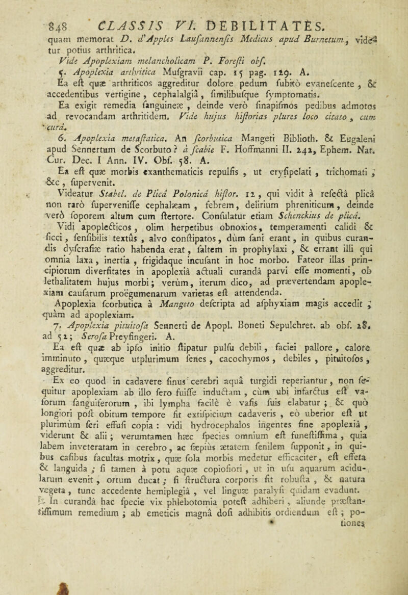 quam memorat D, d'*j4ppUs Laufannenjis Medicus apud Burnttum^ vid^ tur potius arthritica. Vidi Apoplexiam melancholicam P. Forejli ohf, 5. Apoplexia arthritica Mufgravii cap, 15 pag. 119. A, Ea eft quae arthriticos aggreditur dolore pedum fubko evanefcente , & accedentibus vertigine, cephalalgia, fimilibufque fymptomatis. Ea exigit remedia languineae , deinde vero finapifmos pedibus admotos ad revocandam arthritidem. Vide hujus hijiorias plures loco cicato ^ cum ' cura, 6. Apoplexia metajlatica. An fcorhiuica Mangeti BIblloth. & Eugaleni apud Sennertum de Scorbuto ? d fcahie F. HofFmannI II. 241, Ephem. Naf. Cur. Dec. I Ann. IV. Obf. 58. A. Ea eft quae morbis exanthematicis repulfis , ut eryfipelati , trichomati ; &c, fupervenit. Videatur Stahel. de Plica Polonicd hijlor. 11 , qui vidit a refefta plica non raro fupervenlfte cephalaeam , febrem, delirium phreniticum, deinde ver^ foporem altum cum ftertore. Confulatur etiam Schenckius de plica. Vidi apopletfticos, olim herpetibus obnoxios, temperamenti calidi & ftcci, fenfibilis textus , alvo conftipatos, dum fani erant, in quibus curan¬ dis dyfcrafise ratio habenda erat, faltcm in prophylaxi , & errant illi qui omnia laxa, inertia , frigidaque Incufant In hoc morbo. Fateor illas prin¬ cipiorum diverfitates in apoplexia a^Iuali curanda parvi efte momenti, ob lethalitatem hujus morbi; verum, iterum dico, ad praevertendam apople¬ xiam caufarum proegumenarum varietas eft attendenda. Apoplexia fcorbutica a Mangeto defcripta ad afphyxiam magis accedit quam ad apoplexiam. 7. Apoplexia pituitofa Settnerti de Apopl. Bonetl Sepulchret. ab obf. xS. ad 51; SerofaPxty(\n2pi\. A. Ea eft quae ab ipfo initio ftipaiur pulfu debili, faciei pallore, calore imminuto , quseque utplurimum fenes , cacochymos , debiles , pituitofos , aggreditur. ' , Ex eo quod in cadavere linus cerebri aqua turgidi reperiantur, non fe- quitur apoplexiam ab illo fero fuiftfe induftam , ciim ubi infarftus eft va- forum fanguiferorum , ibi lympha facili e vafi.s fuls elabatur ; & quo longiori poft: obitum tempore fit extifpicium cadaveris , eo uberior eft ut plurimum feri effufi copia : vidi hydrocephalos ingentes fine apoplexia , viderunt & alii; verumtamen htec fpecies omnium eft funeftiftima , quia labem inveteratam in cerebro, ac fxpius aetatem fenilem fupponlt, in qui¬ bus caftbus facultas motrix, quae fola morbis medetur efficaciter, eft effeta & languida ; fi tamen a potu aquae copiofiori , ut in ufu aquarum acidu¬ larum evenit , ortum ducat; fi ftruftura corporis fit robufia , &C. natura vegeta , tunc accedente hemiplegia , vel lingux paralyfi quidam evadunt, f- In curanda hac fpecie vix phlebotomia poteft adhiberi , aliunde praefian- ilftimum remedium ; ab emeticis magna dofi adhibitis ordiendum eft ; po- • tionesi