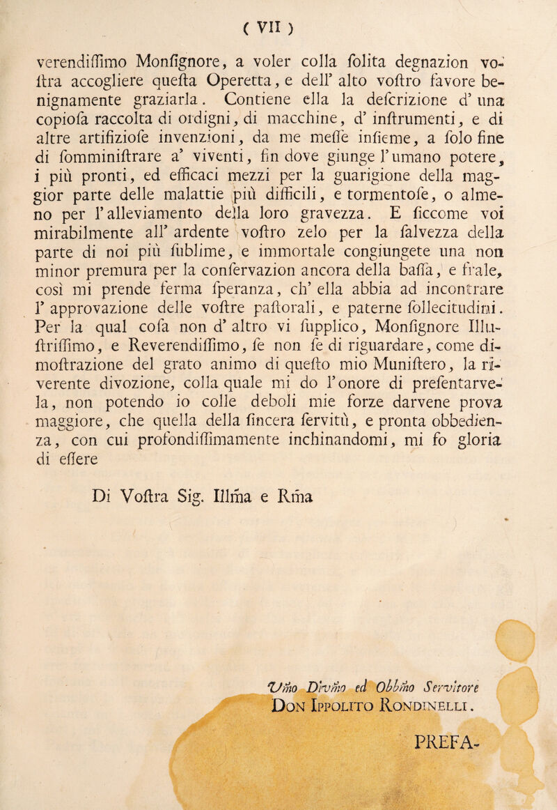 verendiffimo Monfignore, a voler colla folita degnazion vo¬ lita accogliere quella Operetta, e dell3 alto voltro favore be¬ nignamente graziarla. Contiene ella la defcrizione d’ una copiofa raccolta di ordigni, di macchine, d’ inftrumenti, e di altre artifiziofe invenzioni, da me melìe infieme, a folo fine di fomminillrare a’ viventi, fin dove giunge l’umano potere, i più pronti, ed efficaci mezzi per la guarigione della mag¬ gior parte delle malattie più difficili, e tormentofe, o alme¬ no per l’alleviamento della loro gravezza. E ficcome voi mirabilmente all’ ardente volito zelo per la falvezza della parte di noi più liiblime, e immortale congiungete una non minor premura per la confervazion ancora della balìa, e frale, così mi prende ferma fperanza, eh’ ella abbia ad incontrare l’approvazione delle vollre paliorali, e paterne follecitudini. Per la qual co fa non d’ altro vi fupplico, Monfignore Illu- Uriffimo, e Reverendiffimo, le non fe di riguardare, come d.i- mollrazione del grato animo di quello mio Munillero, la ri¬ verente divozione, colla quale mi do l’onore di prefentarve- la, non potendo io colle deboli mie forze darvene prova maggiore, che quella della lineerà ferviti!, e pronta obbedien¬ za, con cui profondiffimamente inchinandomi, mi fo gloria di edere Di Volita Sig. Illma e Rma fi ■ ' ' fi Vino Divino ed Oblino Servitore Don Ippolito Rondinelli . PREFA-