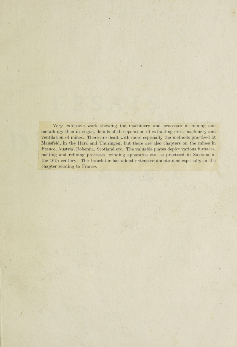 Very extensive work showing the machinery and jirocesses in mining and metallurgy then in vogue, details of the operation of extraeting ores, machinery and ventilation of mines. There are dealt with more especially the methods practised at Mansfeld, in the Harz and Thüringen, but there are also chapters on the mines in France, Austria, Bohemia, Scotland etc. The valuable plates depict varions furnaces, melting and refining processes, winding apparatus etc. as j^ractised in Saxonia in the 16th Century. The translater lias added extensive annotations especially in the chajiter relating to France.