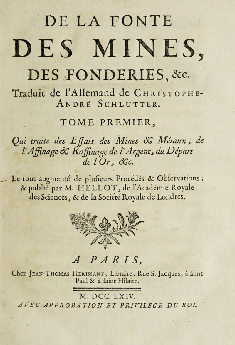 DE LA FONTE DES MINES DES FONDERIES,&c. Traduit de l’Allemand de Christophe- André Schlutter. TOME PREMIER, Qià traite des Ejjfais des Mines ÔG Métaux ^ de l’Affinage âC Raffinage de l’Argent, du Départ de l’Or, ôCc. Le tout augmenté de plufieurs Procédés & Obfervations 5 & publie par M. HELLOT^ de F Académie Royale des Sciences, ôc de la Société Royale de Londres. A PARIS, Chez Jean-Thomas Hérissant, Libraire, Rue S. Jacques, à faine Paul &: à faine Hilaire. M. DCC LXIV. AFEC APPROBATION ET PRIVILEGE DU ROI.