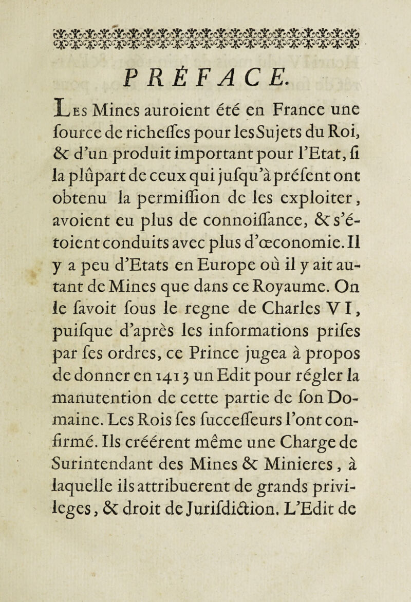 PRÉFACE. Les Mines auroient été en France une fource de richeffes pour lesSujets du Roi, ôc d’un produit important pour l’Etat, fi la plûpart de ceux qui jufqu’àpréfent ont obtenu la permilïion de les exploiter, avoient eu plus de connoifiance, ôc s’é- toient conduits avec plus d’œconomie. Il y a peu d’Etats en Europe où il y ait au¬ tant de Mines que dans ce Royaume. On le favoit fous le regne de Charles VI, puifque d’après les informations prifes par fes ordres, ce Prince jugea à propos de donner en 1413 un Edit pour régler la manutention de cette partie de fon Do¬ maine. Les Rois fes fuccelfeurs l’ont con¬ firmé. Ils créèrent même une Charge de Surintendant des Mines ôc Minieres, à laquelle ils attribuèrent de grands privi¬ lèges , ÔC droit de Jurifdidion. L’Edit de