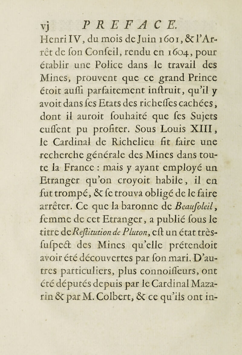 Henri IV, du mois de Juin lôoijôcl’Af- rct de fon Confeil, rendu en 1604, pour établir une Police dans le travail des Mines, prouvent que ce grand Prince étoit aulTi parfaitement inftruit, qu’il y avoit dans fes Etats des richelTes cachées, dont il auroit fouliaité que fes Sujets eulfent pu profiter. Sous Louis XIII, le Cardinal de Richelieu fit faire une recherche générale des Mines dans tou¬ te la France : mais y ayant employé un Etranger qu’on croyoit habile, il en fut trompé, ÔC fe trouva obligé de le faire arrêter. Ce que la baronne de Beaufoleil, femme de cet Etranger, a publié fous le titre dLcReflitudon de Platon, cfi: Ull état très- fufpeél des Mines qu’elle prétendoit avoir été découvertes par fon mari. D’au¬ tres particuliers, plus connoilfeurs, ont été députés depuis par le Cardinal Maza- rin ÖC par M. Colbert, ôc ce qu’ils ont in-