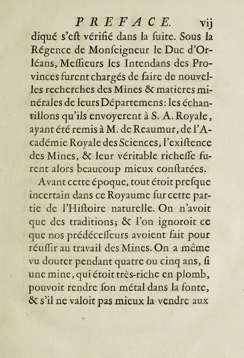 PREFACE. vij diqué s’eft vérifié dans la fuite. Sous la Régence de Monfeigneur le Duc d’Or¬ léans, Mefîieurs les Intendans des Pro¬ vinces furent chargés de faire de nouvel¬ les recherches des Mines ôc matières mi¬ nérales de leurs Départemens: les échan¬ tillons qu’ils envoyèrent à S. A. Royale, ayant été remis à M. de Reaumur, de l’A¬ cadémie Royale des Sciences, l’exifience des Mines, ôc leur véritable richeife fu¬ rent alors beaucoup mieux conftatées. Avant cette époque, tout étoitprefque incertain dans ce Royaume fur cette par¬ tie de l’Hiftoire naturelle. On n’avoit que des traditions} Sc l’on ignoroit ce que nos prédéceifeurs avoient fait pour réuflir au travail des Mines. On a même vu douter pendant quatre ou cinq ans, fi une mine, qui étoit très-riche en plomb, pouvoir rendre fon métal da.ns la fonte, ôc s’il ne valoir pas mieux la vendre aux