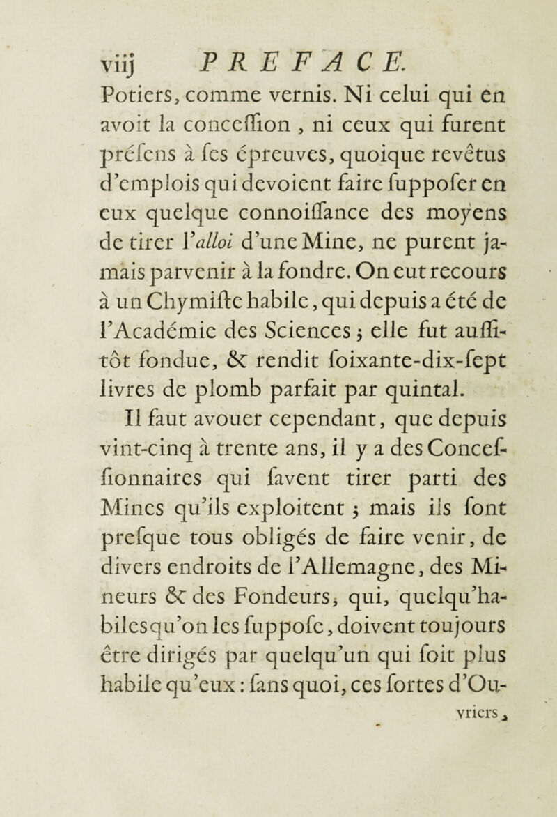 Potiers, comme vernis. Ni celui qui en avoir la conceflTion , ni ceux qui furent préfens à fes épreuves, quoique revêtus d’emplois qui dévoient faire fuppofer en eux quelque connoiiTance des moyens de tirer Valloi d’une Mine, ne purent ja¬ mais parvenir à la fondre. On eut recours à un Chymifte habile, qui depuis a été de l’Académie des Sciences} elle fut aufli- tôt fondue, ôc rendit foixante-dix-fept livres de plomb parfait par quintal. Il faut avouer cependant, que depuis vint-cinq à trente ans, il y a des Concef- fionnaires qui favent tirer parti des Mines qu’ils exploitent j mais iis font prefque tous obligés de faire venir, de divers endroits de l’Allemagne, des Mi¬ neurs de des Fondeurs j qui, quelqu’ha- biles qu’on les fuppofe, doivent toujours être dirigés par quelqu’un qui foit plus habile qu’eux : fans quoi, ces fortes d’Ou- vriers ^