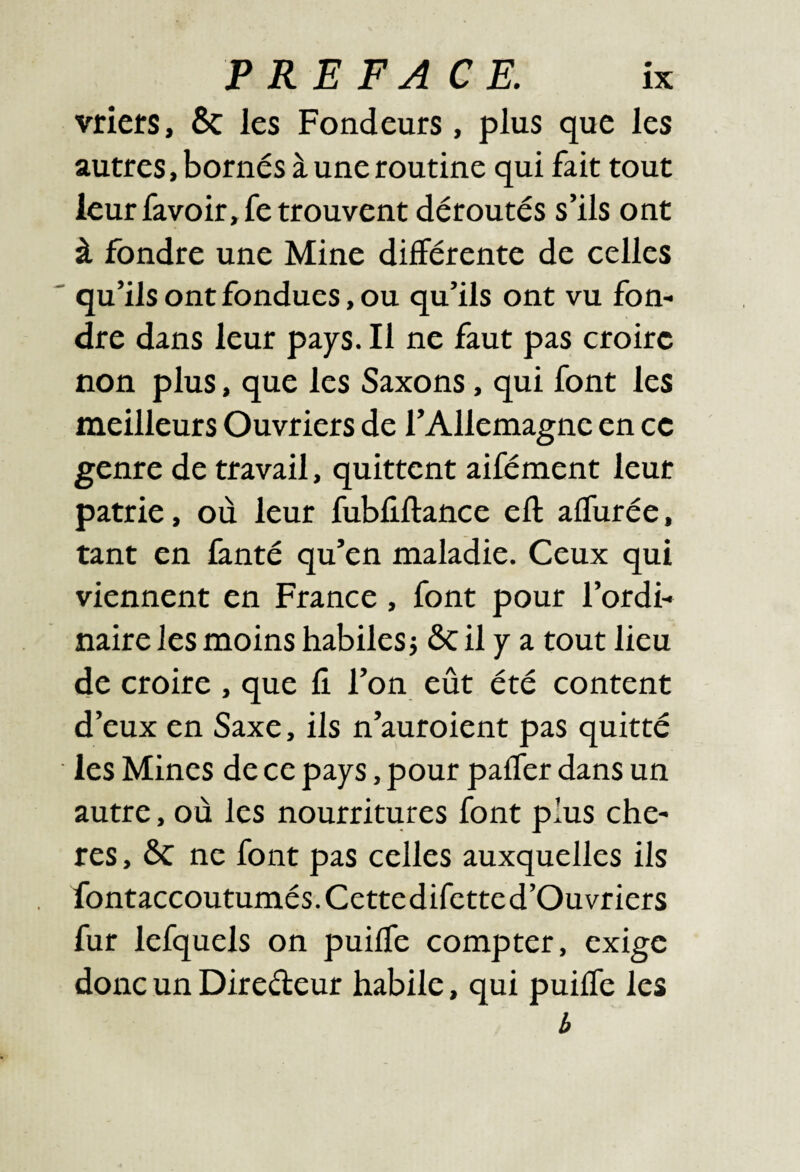 vriets, 6c les Fondeurs, plus que les autres, bornés à une routine qui fait tout leurfavoir,retrouvent déroutés s’ils ont à fondre une Mine différente de celles ' qu’ils ont fondues, ou qu’ils ont vu fon¬ dre dans leur pays. Il ne faut pas croire non plus, que les Saxons, qui font les meilleurs Ouvriers de l’Allemagne en ce genre de travail, quittent aifément leur patrie, où leur fubliftance eft affurée, tant en fanté qu’en maladie. Ceux qui viennent en France, font pour l’ordi¬ naire les moins habiles j ôc il y a tout lieu de croire , que fi l’on eût été content d’eux en Saxe, ils n’auroient pas quitté les Mines de ce pays, pour paffer dans un autre, où les nourritures font plus chè¬ res , 6c ne font pas celles auxquelles ils fontaccoutumés. Cette difctte d’Ouvriers fur lefquels on puiffe compter, exige donc un Diredeur habile, qui puiffe les b