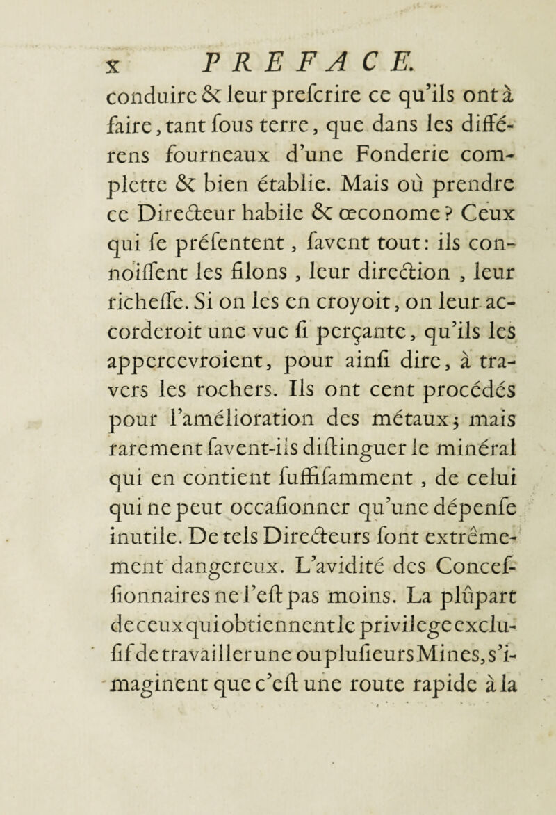 conduire &: leur prefcrire ce qu’ils ont à faire, rant fous terre, que dans les diffé- rens fourneaux d’une Fonderie corn- plette & bien établie. Mais où prendre ce Diredeur habile & œconome ? Ceux qui fe préfentent, favent tout: ils con- nbilTent les filons , leur diredion , leur richelfe. Si on les en croyoit, on leur, ac- Corderoit une vue fi perçante, qu’ils les appercevroient, pour ainfi dire, à tra¬ vers les rochers. Ils ont cent procédés pour l’amélioration des métaux j mais rarement favent-üs diftinguer le minéral qui en contient fuffifamment, de celui qui ne peut occafionner qu’une dépenfe inutile. De tels Diredeurs font extrême-' ment dangereux. L’avidité des Concef- fionnaires nefeftpas moins. La plupart deceuxquiobtiennentle privilège exclu- fif de travailler une ou plufieurs Mines, s’i- 'maginent quec’efiune route rapide à la