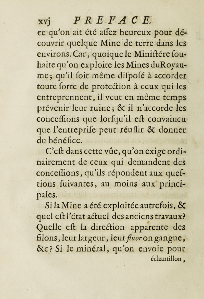 cc qu’on ait été afTez heureux pour dé¬ couvrir quelque Mine de terre dans les environs. Car, quoique le Miniftére fou- haite qu’on exploite les Mines duRoyau- me i qu’il foit même difpofé à accorder toute forte de protection à ceux qui les entreprennent, il veut en même temps prévenir leur ruine -, il n’accorde les concédions que lorfqu’il ed convaincu que l’entreprife peut réuflir ÔC donner du bénéfice. C’ell; dans cette vûe, qu’on exige ordi¬ nairement de ceux qui demandent des conceflions, qu’ils répondent aux quef- tions fuivantes, au moins aux princi¬ pales. Si la Mine a été exploitée autrefois, ÔC quel efi; l’état aCtuel des anciens travaux? Quelle efi; la direction apparente des filons, leur largeur, leur fluor on gangue, ÔCc ? Si le minéral, qu’on envoie pour échantillon ,