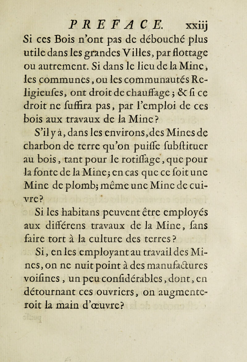 Si ces Bois n’ont pas de débouché plus utile dans les grandes Villes, pat flottage ou autrement. Si dans le lieu de la Mine, les communes, ou les communautés Rc- iigieufes, ont droit de chauffage 3 ôcfî ce droit ne fuffira pas, par l’emploi de ces bois aux travaux de la Mine ? S’il7à, dans les environs,des Mines de charbon dé terre qu’on puiffe fubllituer au bois, tant pour le rotiflage, que pour la fonte de la Mine j en cas que ce foit une Mine de plomb3 même une Mine de cui¬ vre? Si les habitans peuvent être employés aux différens travaux de la Mine, fans faire tort à la culture des terres ? Si, en les employant au travail des Mi¬ nes, on ne nuit point à des manufaétures voifines, un peu confidérables, dont, en détournant ces ouvriers, on augmente- roit la main d’œuvre?