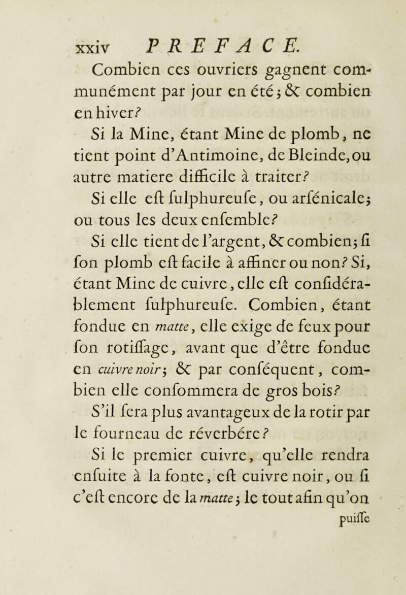 Combien ces ouvriers gagnent com¬ munément par jour en été j ÔC combien en hiver? Si la Mine, étant Mine de plomb, ne tient point d’Antimoine, deBleinde,ou autre matière difficile à traiter? Si elle eft fulphureufe, ou arfénicalej ou tous les deux enfemble? Si elle tient de l’argent, ÔC combien} lî fon plomb eft facile à affiner ou non? Si, étant Mine de cuivre, elle eff confidéra- blement fulphureufe. Combien, étant fondue en matte, elle exige de feux pour fon rotiffage, avant que d’être fondue en cuivre noir •, ÔC par conféquent, com¬ bien elle confommera de gros bois? S’il fera plus avantageux de la rôtir par le fourneau de réverbère? Si le premier cuivre, qu’elle rendra enfuite à la fonte, eft cuivre noir, ou fi c’eft encore de la matte} le tout afin qu’on -