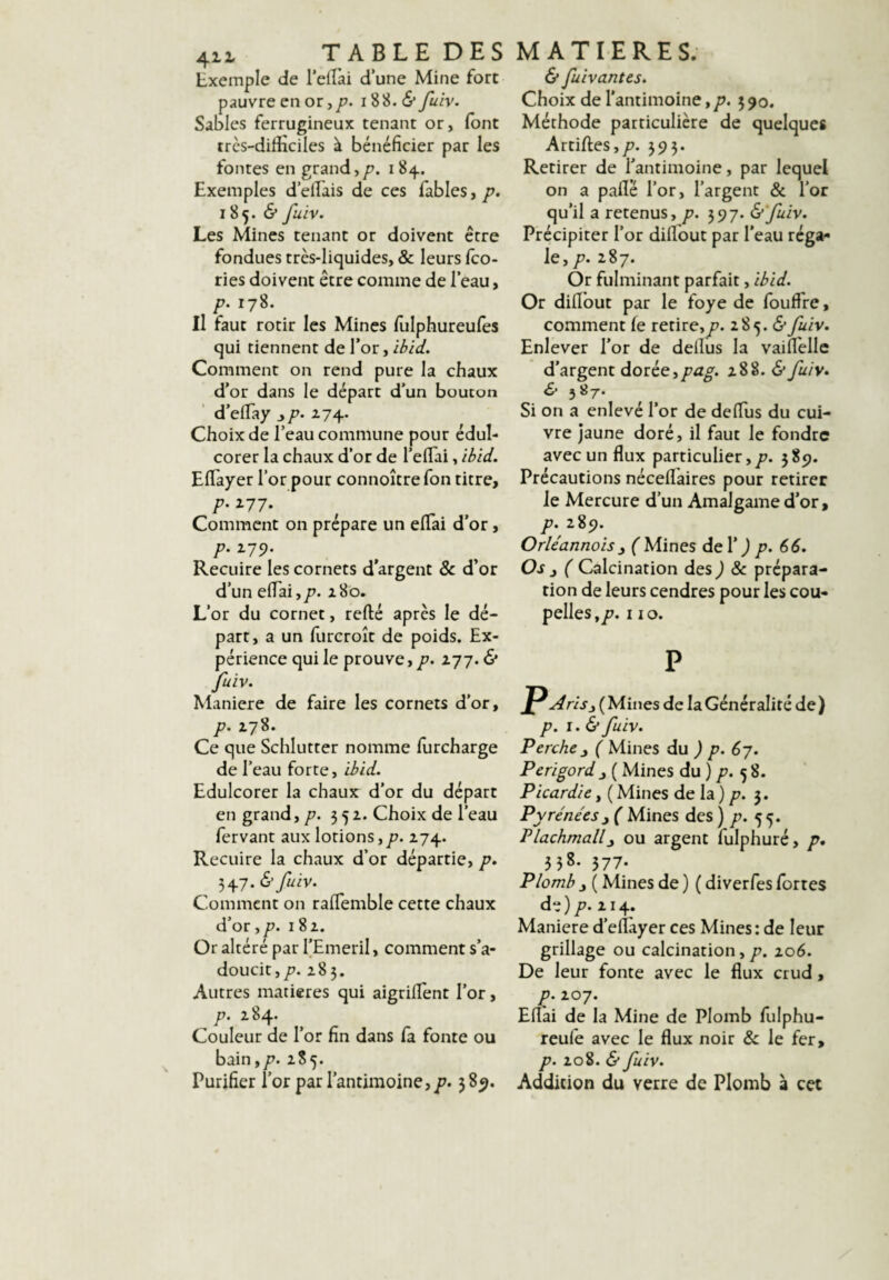 Exemple de Teirai d’une Mine fort pauvre en or, />. 18 8. (S* fuiv. Sables ferrugineux tenant or, (ont très-difficiles à bénéficier par les fontes en grand,/?. 184. Exemples d’efiâis de ces fables, p. 185. «S* fuiv. Les Mines tenant or doivent être fondues très-liquides, & leurs fco- ries doivent être comme de l’eau, p. 178. Il faut rôtir les Mines fulphureules qui tiennent de l’or, ibid. Comment on rend pure la chaux d’or dans le départ d’un bouton d’efTay ^p. Z74. Choix de l’eau commune pour édul¬ corer la chaux d’or de l’efTai, ibid. EfTayer l’or pour connoîtrefon titre, p. 177. Comment on prépare un efTai d’or, p. 179. Recuire les cornets d’argent Sc d’or d’un efTai,/?. 180. L’or du cornet, reflié après le dé¬ part, a un furcroît de poids. Ex¬ périence qui le prouve, p. 277. & fuiv. Maniéré de faire les cornets d’or, p. 178. Ce que Schlutter nomme furcharge de Teau forte, ibid. Edulcorer la chaux d’or du départ en grand, /?. 351. Choix de Teau fervant aux lotions,/?. 274. Recuire la chaux d’or départie, p. 7,^J.&fuiv. Comment on raffemble cette chaux d’or,/?. 182. Or altéré par TEmeril, comment s’a¬ doucit,/?. 283. Autres matières qui aigriflent Tor, p. 284. Couleur de Tor fin dans fa fonte ou bain,/?. 285. Purifier Tor par l’antimoine,/?. 389. & fuivantes. Choix de l’antimoine,/?. 590. Méthode particulière de quelques Artiftes,/?. 395. Retirer de Tantimoine, par lequel on a paflé Tor, l’argent & Tor qu’il a retenus, p. 597. &fuiv. Précipiter Tor diflout par Teau réga¬ le, /?. 287. Or fulminant parfait, ibid. Or diflbut par le foye de fouffre, comment fe retire,^?. 285. <5* fuiv. Enlever Tor de deilus la vaiflellc d’argent dotée^pag. 288. (S* fuiv, & 3«/. Si on a enlevé Tor de defTus du cui¬ vre jaune doré, il faut le fondre avec un flux particulier,/?. 389. Précautions néceflaires pour retirer le Mercure d’un Amalgame d’or, p. 289. Orléannoisy f Mines deT j p. €6. Os J ( Calcination des ) & prépara¬ tion de leurs cendres pour les cou¬ pelles,/?. 110. p A ris J ( Mines de la Généralité de ) p. 1.& fuiv. Perche ^ ( Mines du ) p. 6 j. Périgord J ( Mines du ) /?. 5 8. Picardie, ( Mines de la ) /?. 3. Pyrénées y ( Mines des ) /?. 55. Plachmallj ou argent fulphuré, p, 558. 577* Plomb J ( Mines de ) ( diverfes fortes de)p. 214. Maniéré d’eflàyer ces Mines: de leur grillage ou calcination,/?. 206. De leur fonte avec le flux crud, p. 207. Eflai de la Mine de Plomb fulphu- reufe avec le flux noir & le fer, p. 208. & fuiv. Addition du verre de Plomb à cet