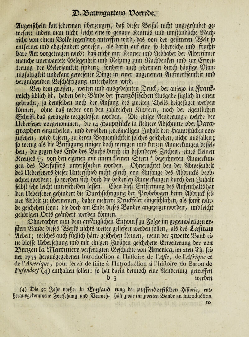 2). Äaumgatteita Vombc, Sfugenfdpei'tt hn jebetmait überzeugen/ tag Mejcr ^etfal nic^t ungegvunbet ge^ njefen: tnbem man nii^t leid)t eine fo genaue ilentni^ unb umflanblid)e ^!flady^ riebt t)on einem Söolfe ivgenbmo antreffen mirb, ba^ m\ ber gefitteten S^elt fo entfernet unb abgefonbertgemefen/ al^ barin auf eine fo Iel)rreicbe unb fruchte bare ^rt oorgetragen mtrb: ba§ nic^t nur Kenner unb Liebhaber ber Altertümer manche unermartete ©elegenbeit unb Oteijung zum 97acbbenfen unb zur (5rmei^ terung ber ©elerfamfeit ftnben; fonbern aud; jeberman bureb ^am nigfaltigfeit unbefant gemefener ä)inge in einer angenemen Aufmertfamfeit unb »ergnügenben 33efd)dftigung unterhalten mirb» ^ep bem groffen, meiten unb au^gebebnten ©ruef, ber anjebo in retd) üblieb ijt/ b<^bcn beibe93dnbe ber fran56)xfcl)cnAu6gabe füglieb in einen gebraebt/ ja bemfelben nod; ber Anfang be^ z'i>^itcn beigefüget merben fonnen/ ohne bag meber oon ben zciblteid;en Äupfern/ nod} ber eigentlieben ©ebriftba^ geringfle meggelaffen morbem Sie einige Aenberung/ melebe ber Ueberfe^er oorgenommen/ bie 14 ^auptflücte in Heinere Abfebnitte überpara- grapl^en einzutbeilen/ unb berfelben jebe^maligen 3nbalt ben ^auptflücrenoorv jufe^en, mirb ^efern^ zu beren ^equemliebfeit folebe^ gefebeben, nid)t mißfallen; jfb menig aU bie Beifügung einiger boeb menigen unb furzen Anmerfungen beffel^ ben/ bie gegen ba^ 6nbe be^ ^ueb^ burd; ein befonbere^ 3rid;en/ eine^ fleinen Äreuze^ fz oon ben eigenen mit einem fleinen ©tern * bezeiebneten Anmerfun^! gen be^ 9}erfaffcr6 unterfebieben morben. Obneradbtet bei) ber Abmefenbeit be^ Ueberfeger^ biefer Unterfebieb nicht gleich Anfänge be6 Abbruef^ beob^ (id)tet morben: fo merben ftd) bod; bie beiberlep Anmerfungen burd; ben Snbalt felbff febr leid;t unterfebeiben laffen» (Sben biefe Entfernung be^ Aufenthalte ben Ueberfe^er gebinbert bie Surd/icbtigung ber ^robebogen beim Abbruef fei^: Her Arbeit zu übernemen/ baber mehrere Srucffeler eingefcblicbeU/ ale fonff mür^ be gefdbeben fepn: bie bo^ am Enbe biefee 53anbee angezeigetmorben, unbleid;t gehörigen Orte gednbert merben fonnen, Obneraebtet nun bem anfänglichen Entwurf zu S'otge im gegenwärtigen cr^ pcrt ^anbe biefee ^erfe nid;te weiter geliefert werben follen/ ale bee Cajitaii Arbeit; welcbee aud; füglich Wtte gefc*beben fbnnen/ wenn ber jtoeitc ^anb m blojfe Ueberfebung unb mit einigen gefebebene Erweiterung ber oott 25ru5en la VTIartüncre oerfertigten E)efcbicbte oon 2Imcnca/im 2ten 3:b* ner 1735 berauegegebenen Introdudion a l’hidoire de VAße^ deVAfrique Qt de VAmerique, pour fervir de fuite ä rin(;rodud:ion a T hidoire du Baron de fufendorf^^ enthalten follen: fo bat bann bennoeb eine Aenberung getroffen h 3 werben (4) ^le 30 3^6** Oor5ei* in iBnglanö runq bn* pn^enborfi(H)en ent^ beraw^getommene wnb §dU zwar im iwdten ^3an0e an introdudion tQ