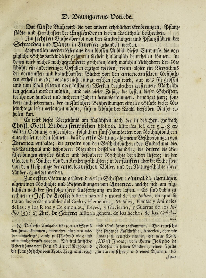 D. Äaumgartena Poitebe* , fünfte 35ud^ mxb Me wt anbem er^eblid^ett (Seobeemi^eit/ ^flanj< fldbte unb ^et’fd^ftften 6er ifinglanber in Mefem Sßelttbeile befc^reibem 3m fcdyilcn ^uc^e aber fol \)on ben ^ntbecfungen unb ^Pan^ftdbten ber 0c^n:)eb)ert unb ©anen in 2lmerica gebanbelt merben* ^ojfentlid) merben &fer au^ bem bloffen ^nblitf biefe^ (5ntmurf^ bie t)or^ juglic^e @d;d^barfeit biefer gefenften Wirbelt binldngbd; beurtbeilen fonnen: in^^ beffen mirb folc^e^ nod) gegru^Mer gefd)eben/ and) mand^^^ ^iebbabern ber fc^ic^te ein anbcrmeitiger 45efaUcn eri^eiget merben/ menn albier ein SJer^eic^niö ber üürnemj?en nnb brauc^barflen ^ü^er bon ben amencantfcl)ert 0ef4)id)^ ten ert^eilet mirb; moraub nid^t nur ju erfeben fei)n mirb/ au^ für itnb sum feltenen ober fofibaren 2Berfen bergleicben i^erflreuete 0^ad;ricb^ ten gefamlet merben muffen/ unb mie oieler S^fabe bie bejlen biefer ©dbriften/ mel^e oor bunbert unb mebrern 3abren beraubgefommen/ benötiget fei)n; fom bern auch jeberman / ber au^fürlicbere ^efcbreibungen ein;^eler (Stüde biefer ®e^ fcbid)te julefenoerIangenmbcbte/ ftcb in ^bftd)t ber 2Babl berfelben O^atb^ er;^ belen fam & mirb biefeb 2>er^eidni^ am fügüdbjlen nach ber in be^ ‘f)ofratb ©Ottl. 25ub)er0 firUt>tfcl)Cft biblioth. hidorka fei. c.ii §.4-8 tlV irdlten Orbnung eingerichtet/ folglich fünf|)au))tarten oon®efdhichtbücherrt eingetbeiletmerbenfonnen: baf bieerjle ®attung algemeine^efchreibungenoon 2fmcrica enthalte; bie ^totitc oon ben ®efchichtbüchern ber ^ntbedung hk^ feö ^elttbeiB unb befonberer ®egenben beflfelben b^^nbele; bie dritte bie ^e^^ fchreibungen einjeler ^dnber unb befonberer ®efchichte berfelben liefere; in ber tJterten bie.Q3ücher obnben.firchengefchichten; in ber fünften aber bie (Sd;riften bon bem Urfprunge ber amencantfc^en 2)blfer/ unb ber 9f^aturgefchi4)te ihrer Sdnber / gemelbet merben. gur crjlen ®attung geboren breierlei) (Schriften: einmal bie eigentlichen algemeinen ®efchidhte unb ^efchreibungen oon -Jlmenca, melche fich am füg^^ lichffen nachJ^er Scitfolge ihrer Slu^fertigung melben lajfen. & finb babin red[)nen 0 3^f 2lcOjla hidoria natural y moral de las Indias^ en que fe tratan las cofas notables del Cielo y Elementos, Metales, Plantas y Animales dellas; y los Ritos y Ceremonias, Leyes, y Govierno, y Guerras de los In^ äios (5): 2) 2lnt» 6e ^tvvct<x hidoria general de los hcchos de los Caßela- nos (5) S)tVerffc KuöqaSe 1^1590 ^u0ct>fL unb 1606 ^frau^qefcmmcn* T)ie teutfcbe len bcrauöfommcn, uermebrt aber 1591 mte- Jaü folgenbe Tluffcbrid: „America, obcrmic ber aufgeleget, auch ,^u tllvknö i6c8 unb „manö rciirfci) nennet, bte neue %clt, 1610 na^ebrucfe morben. IMe ifaltdni((t>c „Wrfl nom .^errn 3orepbo be Ueberfe^un^nomPaii.CB ;liiicdifli595,unb in fteben lÖucbern, eines '$;t)ei{s bie fran5bfijchebomi\^b» ^Vgnaulc 1598 „in Uumifcpex^ unb eine$ ^§eil6 in bf «fpa--