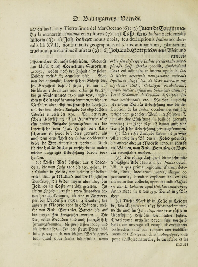 3D» 23aumöattcii9 Potreoc. ms en las Isias y Tierra firma del Mar Oceano (6): 3) &e(Cor^UCma* öa la monarchia indiana en si libros (7): 4) ^116 Indiae occiueiitaiis hiftoria (8)- 5) 3o^. t)c£(tCt nouus orbis, fcii defcriptionis hidiaeocoddita^ talis lib XViIl, nouis tabulis geograpliicis et variis animantium, plantarum, fruäuumque iconibus iiliiürata (9): 6) ‘Jol>£ut>,0Ottftict)3 neue Sffielt unb '„fpaniTd^ec ©pracfjc Sefc^rteSen. ©c&rucft „5u llifcl burc^ (Covnclium Gurorium „1605:,, wobei) noc^ bev 3n^a(t aller fieben iörjd)er weitlduft.q gemelbet wirb. ton ber anfänglich lareinifc^eit ©cf)rift bie» feg ^erfafferö bafelb^l jlebet, ijl nur auf bie libros 3 de natura noui orbis ju beuten, bic Galamanca 1589 unb 1595, inglci* dien ,5u lEoIn 1596 herau6gefoiTimen,welche ber 93erfa|Ter aber felbll tnö fparnfct)c überfe^t, unb ber Permehrten ^luögabe beg obgebadjten COßcrfeö einPerleibet isQr. ^on ber teilt» fd)cn Ueberfehung tjl ju ^vanffuve 1617 eine anbere Tluögabe herausgefommeu: bie lateinifcl)e Pom ^U0O t?ort £tn= fcl)Otren ijl fowol befonbers gebrueft, a(ö auch bem 9ten Xheil ber Indiae occideiitalis berer be Äry einperletbet worben, ^u^ ifi eine h>oUänbif(t)e ju Perfchiebenen malen wieber aufgelegte Ueberfefung bapon por» hanben. (6) 'iDiefeö ^erf bejTehet au6 8 ^eca* ben, bie Pom 3^6t 1492 biö 1554 gehen, in 4 ^^dnben in ^on welchen bie beiben crjlen 1601 ^u tlTabrib auö ber Bniglid)en X)rucferei), bic beiben le|ten aber 1615 bei) 3ol). be la Cofic ans iichf getreten. 3'^ biefem 3ahi^h“*'^^’^^ duögaben ba* pon herausgefommen, bie eine ya ^ntvv'er» peu bep X>crbuffcn 1723 in 4 ^dnben, bic anbere ju Hlabrib 1703 in 5 ^dnben, wel^ che pon ^nb. (Sonsalej fearcia biö auf bie jehige 3^it fortgefehet worben, ^ie brei) erl^en ^ecaben finb auch ti\\n5ofifct) herausgefommen, bie ,^wep erfien 1622, unb bie britte 1671. 3>^ fti’upi)ct)cn bibl. hiU. p. 224 wirb pon biefem ®erte gemcl» betj guod opus latins iub titulo: 7iouus amcvi^ orbis fett deferiptio Indiae occidentalis meta* phrafle Cafp. Barlco Amßclodami 1622; cui adiiiinfla et inferla opufciila lac, U Maire deferiptio 7iauigationif außralis mßitutae 1625; loa. de More 7tarratio na- uigationis 1618 ; Catalogus vocabtilorum ^ quibus incolae infularum Salomonis vtu7itur J Petri Ordomiez de Cevallos deferiptio hi- diae oceidentalis etc. Welches unridltig ijl:: inbem 2pavlßi Ueberfehung nur bic de- feription de las hidias occideiitales enthalt, welche Pom gebad)ten ^etf untrrfchieben ifl, unb als eine (Einleitung in balJelbe gebrueft worben; im 3^ht 1640 ift baPon auch eine fran56fifct)e Ueberfe|ung, (7) X)ie erjle TluSgabe baPon ifl ^u Ge;» u>illen 1615 in 3 tauben in ^olio gebrueft; bie anbere aber ju tTiabrib 1730, in eben fo Piel ^dnben, pom ^nb* (5on5ale3 be cia Peranjlaltet worben. (8) ^ie Potlige 'Jluffchrift biefer fehr mit^^ felmd^igen Arbeit lautet aljo: Indiae occid. hifl in qua prima regionum illarum dete- dlio, fitus, incolarum mores, aliaque eo pertiiientia, breuiter explicantur: ex va¬ riis autoribus collecflajOpera et fludio ris E71S L. Coloyiiae apud C%d. Lutze7ikirche7t^ Anno 1612: in 8 Pon .370 Geiteil in 5 Su¬ chern. (9) 3biefeö ^erf i|T in 5<?llO 3« £cibm bei) ben ilfljcvicvcn 1633 we[d)e and) im 3ahi* 1640 eine fi\;n56fj|cl)e lleberfehung beifclben Peranftaltet i^ahm» 'tbai'lcpoip urtheilet baPon fehr Portheil^ haft: cet ouvrage eft rempli d’ excellente« rechcrches taut par rapport aux etablifle- mens des Eiiropeens dans \' AmcriquCy que pour l’Iiiüüire naturelle, le caradere et leg uioeurs