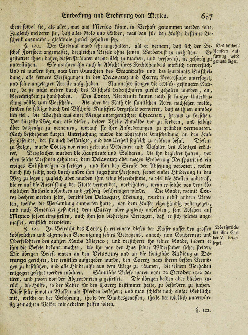 (^nttjccfun^ unt) (£ro5enm9 6g7 c^em fomol fi«, ofs a(fe6,«)aö auö tHejrico fdme, in genommen werben fo(fe* Sugleid; melbecen fte, bo^ ades ©olb wnb 0ilber, waö bQ$ für ben ^atfer befrimte ©e* fd;enf au^maebt, gletcbfalö jurücf geboften fe^, §. 120, X)er darbinal warb fe^r ungcbalfen, afö er bernam, ba§ fid) ber S3t» Stfc^cf? febof ^onfeca ongemaffet, bergleicben feefeie o^ne feinen QSorbewuf! urtbeilen* ^j.^i>nfecrt auf^ gejlattete ijnen bober,biefen93rd(alen berwerflicb machen, unb oerfpracb, fiß gehörig 5«öSt'IlSr uttterjlühen» 0ie mad^ren i^n auch in 7ibfid)t ihre« 9vedjt«hönt’clö wirfitcb berwerfliÄ* ^ linb e« würben ihm, nach bem ©utaebten be« 0taa(6rath6 unb bes ©arbinal« ©ntfdjci* bung, alle fernere ^Verfügungen in be« X^eiaeques unb (Eortej ^roeegfadje unterfdget, unb feine angelegten 2lrrefie aufgehoben. S^unmehro jiengen bie reblid)^ gefinneten 9vi(^« (er, ba fie niebt weiter bureb »^e« ^ifebof« ieibenfebaften ,;^urü(f geholten würben, an, ©ered>tigfeit ju hanbhnben, ©e« Cortej ^^erbienjle famen nad) fo langer Unterbm^ cfung bollig 5um Qgorfdjein. 2(l6 aber ber Dvath bie fdmtlid;en ^cten naebfehen wolte, fanben fie felbige bureb be« Q3ifcbüf6 .^unflfleis bergejTalt uerwirret, baß e« ihnen unmog# lieb ßel, bie Torheit au« einer 93Ienge untergemifd)ter €^icancn , h^föu« forfeben. ^er für^ejle ^IBeg war alfo biefer, beiber ^nwdlbe oor ju forbern, unb felbige über ba«jenige ju oernemen, worauf pe ihre ^(nforberungen ^u grünben r>ermeineten, O^acb befebehener furzen Unterfuebung würbe bie abgefaffete ©ntfebeibung an ben ^ai* fer gefenbet, ber fie oueb bepdttigte, unb baß Urtheil fogleicb ju erofnen befal. 'S>iefem jujolge, würbe (Eortej bor einen getreuenJSebienten unb feafallen beß Könige« erfld* ret. Sbeßgleicben würben bie .^auptleute ünb 0olbaten, bie ihn begleitet Ratten, bor eben folcbe ^erfonen gehalten; bem 'Dela0que5 aber wegen Eroberung 0Reufpanien9 ein ewige« 0tilfd;weigcn auferlege(, unb ihm bep 0(rofe ber Tibfehung berboten, weber bureb ficb felbp, nod) bureb «nbre ihm ^ugethane 53erfonen, ferner einige .^inberung in be» 2Beg 5u legen; ^ugleid) aber würben ihm feine ©ereebtjbme, fo biel bie ^open anbetraf, bie er auf bie ^ußrüpung ber Slo((o berwenbet, borbchalten, wenn er fold;c bon bem fb^ niglid)en Tintheile abfonbern unb gehörig befebeinigen würbe. X)ie ©nabe, womit Cor» tC5 beehret werben folte, benebp beß Pelasque^ Reifung, würben nebp anbern '^efe^ len, welche bie ^Verfamlung entworfen ^citte, bon bem Äaifer eigenhdnbig bollenjogen, unb nach 2lmerica gefenbet; bem (Saray aber jugleicb anbefolen , fein ^bfehen auf tnepico fofort einjupellen, oueb ihna fein bißherige« ^^etragen, baß er ficb foldbeß ange» maffet, ernpiicb berwiefen. §. I2I. Q5etracbt beß Cortej fo ernennete biefen ber ^aifer auffer ben groffen SoWprücbc lobfprüd)en unb algemeinen ©enemigung feine« betragen«, annod) jum ©ouberneur unb y Oberfelbherrn beß ganzen 9veid)ß tljepico } unb beifidjerte ihn feiner ©nabe, inbem erj^g^t/ ^ ihm bie feefeie befant maebte, bie ihn bor ben .^aß feiner ^Ißiberfacber ficber pelten. 2)ie übrigen Briefe woren an ben X^elasquej unb on bie fonigliebe ju ^o* mingo gertd)fet, ber ernplicb aufgegeben würbe, ben Cortes nach ihrem bepen feermo* gen 5u befebühen, unb alle .^inberm'Pe auß bem ®ege ^u rdumen, bie feinem ^orhoben entgegen gefeiet werben möd)fen, 0dmtlicbe Briefe waren bom 22 0ctober 1522 ba» tiret, unb ijween bon ben Tlbgeorbneten /jugePellet. 2)ie übrigen beiben aber blieben ju» rücf, bie 4)wlfo, fo ber Äaifer für ben Cortes bepimmet h^tto, 5« beforbern ju fud)en. 2)iefe fofte fowol in Waffen alß 5^ferben bepehen; unb man fd)i(fte noch einige ©eiplicbe mit, welche an ber ^efehrung, fheilß ber ^unbeßgenopen, theilß ber wirf lieb unterwür» pg gemad;ten Golfer mit arbeiten helfen folten. 122,