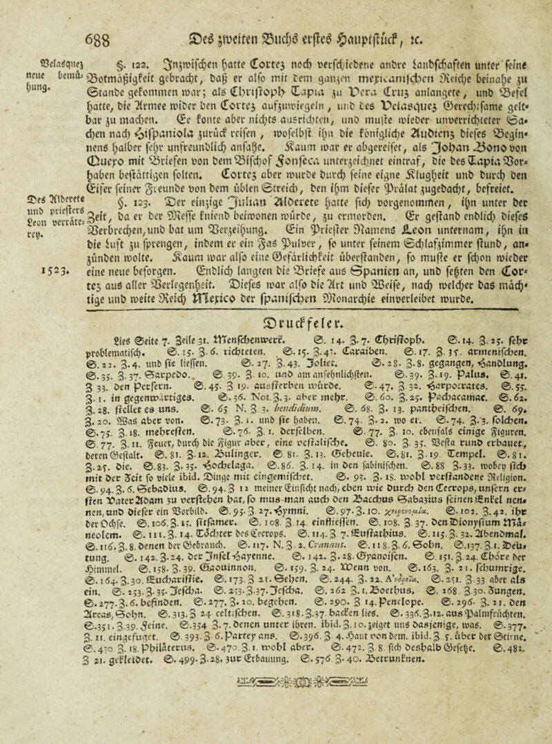 töela^quej §. 122. Cottej nocf) \)frfd}ict)ene anbvc knbfc6aff^tt unfcr'f^^n« neue t>nuil'gebvadjt, ba| er alfo mir Cem gan^iMi mej[:icanijd)cn Üieid;e betnnf^e ;un3. ©tanbe gekommen mar; alö <Il>i*i|lopl> ^apia ,^u pera (truj anlangctc, unb ^^efel Jatre, bie 2(rmee tviber ben (Eortcj Quf5uunegeln , unb tes Peiaeduej ®ercd}ifame gelc* bar 5u mad)en. ^r foiuc aber niebtö au5rid)tcn, unb müde mieber unuern'd)teter ©a* d)en nad) ^ijpaniola jUriicf reifen , n)ofe(b)l »bu bie fbniglid^e 2luöicn5 biefes ^egin* tien6 falber fef^r imfreunblicb anfa^c. Äaum mar er obgercifet, a(6 ^onoboii 0uc)ro mit 'iÖriefen bon bem^ifd^of imfei^eidmet eintraf, bie beö ^lapia ^or^ l^aben beftatrigen feiten« (Ioitc$ aber mürbe bureb feine eigne ^(ugf^eit unb bureb ben feifer feiner ^'leunbe ben bem üblen ©freich, ben i^m biefer ^V-dlat ^ugebad^t, befreiet* JDei ^(iberetc 123. ^er eiir^ige Julian ZilOevctc ^atte fid) eorgenommen, i^n unter bec Sn ber 93eef]e fnienb beimonen mürbe, ,^u ermorben, (Jr geflanb enblid; biefeö Sßerbred}en,unb bat um ^ei\^eibung. (Sin ^riejler 9?amenö ileon unternam, i^n in bie luft ju fprengen, inbem er ein ^as ^uleer, fe unter feinem 0d}laf^immer flunb, an- jünben melte« ivaum mar alfo eine ©efdrlicbfeit überflanben, fo mufie er fd}en mieber *523* eine neue beforgen. ©nblicb langten bie ^^riefe aus ©panien an, unb festen ben (Eof* tej auß aller ißerlegenbeit. X)iefeß mar alfo bie ^irt unb %eife, nad) meld;er baß mdcb* tige unb meite 9veid) J^epico ber fpanifct;en ?)3ionard)ic einoerleibet mürbe. rei> JDi’ucF felei*. Sieß 0eife 7. Sdtesu tttenrdbenmetre. 14. 3* 7- €bo|?opb. 0.14. S-^v febu problematifcb. 0. i>- nebteten. ^ 0.15. 3.4^ €ar«iben. 0.17. 3-K- «trmemfdjcn. 0.22. 3.4. unbfie (ielfen. 0.27. 3.43. Udict. 0.28. 3.8. gegangen,'^anDlung. 0.3J. 3.37. Barpebo.. ©.39. 3 ‘»'’ö am anfc[)nlid)gen. 0.39. 3-J9' Palii». 0.41. 3 33. öen perfern. 0.45- 3 »9- «Uüf?ecbcn un'icöc. 0.47. 3 3^. ’^arpocrates. 0.?5. 3.1. tn gegenmärttgeo. 0.5<5. Not.3.3. «beo mebr. 0. öo. 3.25. padjacamac. 0.^2. 3.28. freUet es uns. 0. 6$ N. 3 3. bendidium, 0. ög, 3* i3. pantbetfdjen, 0. 69* 3.20. SBaö abcc von. 0.73* 3-‘* unb fte traben. 0.74- 3'2* mo er. ©.74. 3‘'3. foldjen. ©.73. 3.18. mebreflen. 0.76. 3.1. berfelben. 0-77. 3- 1°. cbetifal^ einige Figuren. 0-77. 3-”. ^eucr, burd) bie JJigur aber, eine rcfrnlifcbe. 0. %o, 3.33. 23cfrn ninO erbauet^ beten©eflalt. 0. 81. 25ulingcr. © 8t. 3.13. (S'ebeulc. 0,81. 3.19. (Eempel. 0.8i* 3.23. bie. 0.83. 3*3v ^od^elaga. 0.8d. 3.14. in ben fabinifdjen. 0.88 3-33. ivobep fid> mit ber Seit fo viele ibid. ^Dinge mit eingenuTd7et. 0, 93. 3- ^S- rerfinnbene Dfeligion. 0.94.3.5. Bebabms. 0.94.3 *2 meinet ^infid}t nad), eben rrie burd? ben Cccrcps, unfern er# f?en X>atct2ib«m ?u vetiie^cn bat/fo mus inan aueb ben .öaeebus Babajius feinen iSnCel nen* nen,unb biefer ein ^otbilb. @. 93.3 27.'^yttini. 0.97-3* lO- 0* 102. 3«4*. iht ber Od)fc. 0.10Ö.3. »3. fitfamer. 0. 108. 3 H einflieflen. 0.108. 3 37- benJDionyfmm tn«# neolcm. 0. iit.3-H-'I^'^djter beö(i>ctop5. 0.11,3.3 0.it5-3-32. ^benbma/« 0.nd. 3.8.benen bet®ebraud). 0.117. N. 3-2. Crrt72««x. ©. iig-S-d. Bobn. 0.137.3.1.2)eu* tung. 0.142.3.24. ber ^nfef-Cayenne. 0.142, 3.28.©7ßnciifen. 0.151.3.24. €bdre ber .Simmel. 0.138-3*39. ®aouinnon. 0.139. 3-24. Ä^enn von. 0.163. 3-21. fdjumrige. 0.164.3.30. <Eucbarif?le. 0.173.3 ^eben. 0.244. 3-22. 0.a^i. 3 33‘if>et als ein. 0. 233.3.3v3trd)a. 0-2.73-3-37‘I?rrd7«. 0.262 3. i.Boetbus, 0. 268, 3.30. Jungen. 0.277.3.5.befi'nben. 0.277.3.20. begeben. 0.290. 3 r4.penclope. 0.295. 3.21. ben 2lrca6,Bcbn. 0.313.3 ^4 teltifd^cn. 0.378.3-97 lieg. 0.336.3'i2.au8'])almfrud)ten. 0.351.3.39. r^eine. 0.334 3- 7* benen unter i&ten. ibid. 3. i o. jdget nng basienige, mag. 0.377. 3. II. eingefuget. ans. 0.396.3 4.'Sai>tv'onbcm. ibid.3 ^.über betBtirne. 0.4;0. 3.18. pbildterus. 0.470.3. i. ix'obl aber. 0.472. 3.8. fid) besbalb ©cfe^c. 0.482. 3 21. gelrleibet. 0.499.3-28.3ur (Erbauung. 0.576,3- 40. iöetrunfnen.