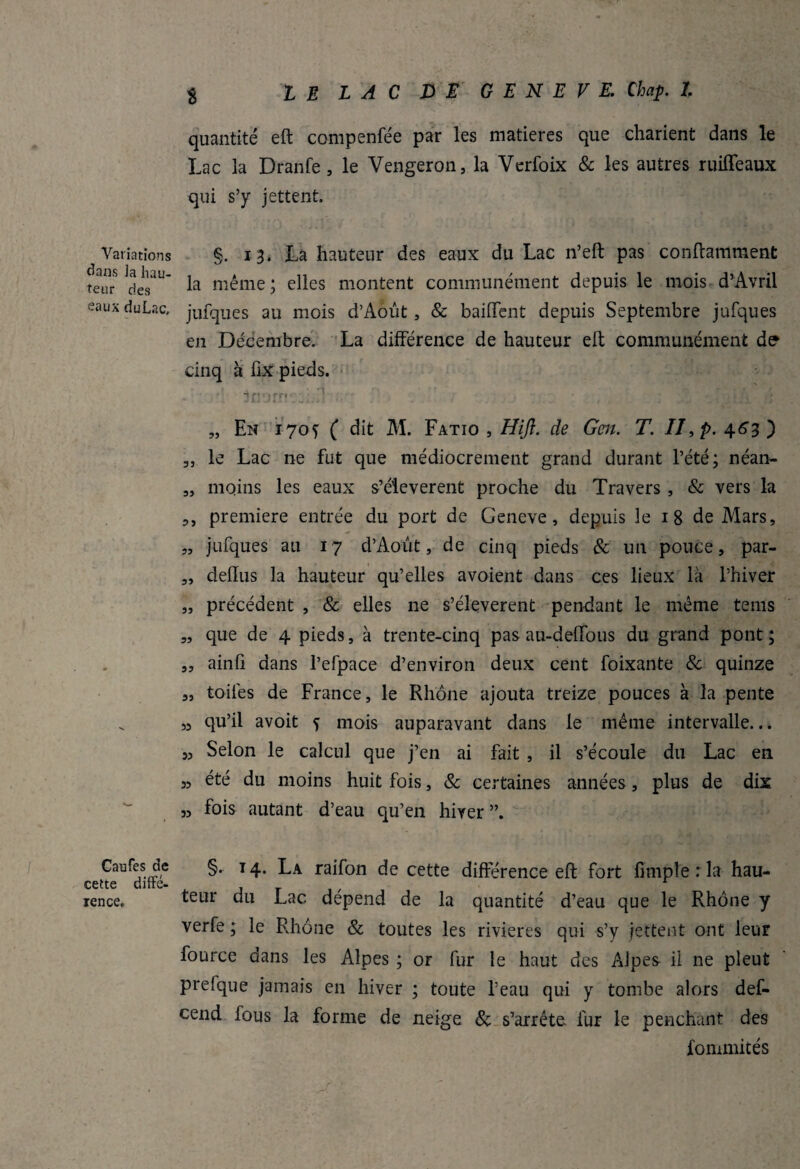 quantité eft compenfée par les matières que charient dans le Lac la Dranfe, le Vengeron, la Verfoix & les autres ruiffeaux qui s’y jettent. Variations dans Ja hau¬ teur des eaux du Lac. §. 13. La hauteur des eaux du Lac n’eft pas conftamment la même ; elles montent communément depuis le mois d’Avril jufques au mois d’Août , & baillent depuis Septembre jufques en Décembre. La différence de hauteur eft communément de cinq à fix pieds. „ En 1705 ( dit M. Fatio , Hifl. de Gen. T. II, p. 4.63 ^ „ le Lac ne fut que médiocrement grand durant l’été; néan- „ moins les eaux s’élevèrent proche du Travers , & vers la première entrée du port de Geneve, depuis le 1 8 de Mars, „ jufques au 17 d’Août, de cinq pieds & un pouce, par- „ defïus la hauteur qu’elles avoient dans ces lieux là l’hiver „ précédent , & elles ne s’élevèrent pendant le même teins „ que de 4 pieds, à trente-cinq pas au-deffous du grand pont; ,5 ainfi dans l’efpace d’environ deux cent foixante & quinze „ toiles de France, le Rhône ajouta treize pouces à la pente » qu’il avoit f mois auparavant dans le même intervalle... 53 Selon le calcul que j’en ai fait , il s’écoule du Lac en 3, été du moins huit fois, & certaines années, plus de dix „ fois autant d’eau qu’en hiver Caufes de §. 14. La raifon de cette différence eft fort fimplerla hau- ccttc ditte- ^ rence. ^ur du Lac dépend de la quantité d’eau que le Rhône y verfe ; le Rhône Sc toutes les rivières qui s’y jettent ont leur fource dans les Alpes ; or fur le haut des Alpes il ne pleut prelque jamais en hiver ; toute l’eau qui y tombe alors def- cend fous la forme de neige Sc s’arrête fur le penchant des fonmiités