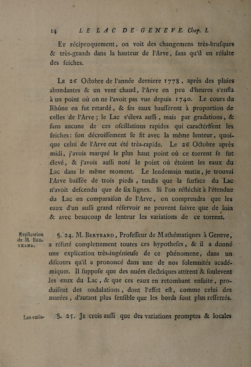 Explication de M. Ber¬ trand. Et réciproquement, on voit des changemens très-brufques & très-grands dans la hauteur de l’Arve, fans qu’il en réfultc des feiches. Le 2 6 Octobre de l’année derniere 1778 > après des pluies abondantes & un vent chaud> l’Arve en peu d’heures s’enfla à un point où on ne l’avoit pas vue depuis 1740. Le cours du Rhône en fut retardé, & fes eaux hauflferent à proportion de celles de l’Arve ; le Lac s’éleva aufli , mais par gradations, 8c fans aucune de ces ofcillations rapides qui caradérîfent les feiches: fon décroiflement fe fit avec la même lenteur, quoi¬ que celui de l’Arve eut été très-rapide. Le 2 6 Octobre après midi, j’avois marqué le plus haut point où ce torrent fe fut élevé, & j’avois aufli noté le point où étoient les eaux du Lac dans le même moment. Le lendemain matin, je trouvai l’Arve baillée de trois pieds , tandis que la furface du Lac îfiavoit defcendu que de fix lignes. Si l’on réfléchit à l’étendue du Lac en comparaifon de l’Arve, on comprendra que les eaux d’un aufli grand réfervoir ne peuvent fuivre que de loin é & avec beaucoup de lenteur les variations de ce torrent. §. 24. M. Bertrand , Profefléur de Mathématiques à Geneve, a réfuté complettement toutes ces hypothefes, & il a donné une explication très-ingénieufe de ce phénomène, dans un difcours qu’il a prononcé dans une de nos folemnités acadé¬ miques. Il fuppofe que des nuées éledriques attirent & foulevent les eaux du Lac , & que ces eaux en retombant enfuite, pro- duifent des ondulations, dont l’effet eft, comme celui des marées, d’autant plus fenfible que les bords font plus reflferrés. Les varia» 2Ç. Je crois aufli que des variations promptes & locales