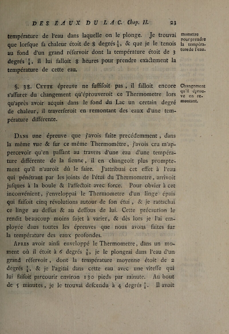 température de l’eau dans laquelle on le plonge. Je trouvai que lorfque fa chaleur étoit de 8 degrés & que je le tenois au fond d’un grand réfervoir dont la température étoit de 3 degrés‘J, il lui falloit 8 heures pour prendre exactement la température de cette eau. §. 38. Cette épreuve ne fuffifoit pas , il falloit encore s’alfurer du changement qu’éprouveroit ce Thermomètre lors qu’après avoir acquis dans le fond du Lac un certain degré de chaleur, il traverferoit en remontant des eaux d’une tem¬ pérature différente. Dans une épreuve que j’avois faite précédemment , dans la même vue & fur ce même Thermomètre, j’avois cru m’ap- percevoir qu’en paffant au travers d’une eau d’une tempéra¬ ture différente de la fienne, il en changeoit plus prompte¬ ment qu’il n’auroit du le faire. J’attribuai cet effet à l’eau qui pénétrant par les joints de l’étui du Thermomètre, arrivoit jufques à la boule & l’affedoit avec force. Pour obvier à cet inconvénient, j’enveloppai le Thermomètre d’un linge épais qui faifoit cinq révolutions autour de fon étui , & je rattachai ce linge au deffus & au deffous de lui. Cette précaution le rendit beaucoup moins fujet à varier,. & dès lors je l’ai em¬ ployée dans toutes les épreuves que nous avons faites fur la température des eaux profondes. Apres avoir ainfî enveloppé le Thermomètre, dans un mo¬ ment où il étoit à 6 degrés je le plongeai dans l’eau d’un grand réfervoir , dont la température moyenne étoit de 2 degrés & je l’agitai dans cette eau avec une viteffe qui lui faifoit parcourir environ 130 pieds par minute. Au bout de 5 minutes, je le trouvai defcendu à 4 degrés f. 11 avoit monietre pourprendre la tempcra- turede l’eau. Changement qu’il éprou¬ vé en re¬ montant.