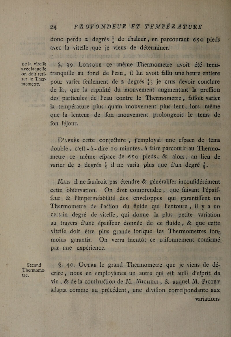 De la vîtefîe avec laquelle on doit reti¬ rer le Ther¬ momètre. Second Thermome- tie. donc perdu 2 degrés | de chaleur, en parcourant 6jo pieds avec la vîteffe que je viens de déterminer. §. 39. Lorsque ce même Thermomètre avoit été tenu- tranquille au fond de l’eau, il lui avoit fallu une heure entière pour varier feulement de 2 degrés J ; je crus devoir conclure de là, que la rapidité du mouvement augmentant la preffion des particules de l’eau contre le Thermomètre , faifoit varier la température plus qu’un mouvement plus lent, lors même que la lenteur de fon mouvement prolongeoit le tems de fon féjour. D’après cette conje&ure , j’employai une efpace de tems double , c’eft - à - dire 1 o minutes , à faire parcourir au Thermo¬ mètre ce même efpace de 6^o pieds, & alors, au lieu de varier de 2 degrés J il ne varia plus que d’un degré |. Mais il ne faudroit pas étendre & généralifer inconfidérément cette obfervation. On doit comprendre , que fuivant l’épaif- feur & l’imperméabilité des enveloppes qui garantiffent un Thermomètre de l’aétion du fluide qui l’entoure , il y a un certain degré de vîteffe, qui donne la plus petite variation au travers d’une épaifTeur donnée de ce fluide , & que cette vîteffe doit être plus grande lorfque les Thermomètres font moins garantis. On verra bientôt ce raifonnement confirmé par une expérience. §. 40. Outre le grand Thermomètre que je viens de dé¬ crire , nous en employâmes un autre qui eft aufli d’efprit de vin , & de la conftrudion de M. Micheli , & auquel M. Pictet adapta comme au précédent, une divifion correfpondante aux variations