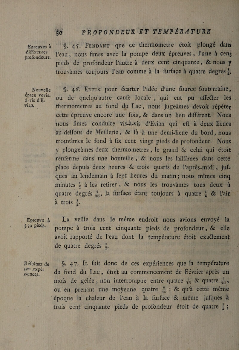 Epreuves à différentes profondeurs. Nouvelle epreu vevis- à-vis d’E- vian. Epreuve à 350 pieds. Réfultats de ce s expé¬ riences. £0 PROFONDEUR ET TEMPÉRATURE §. 4f. Pendant que ce theniiometre étoit plongé dans l’eau, nous finies avec la pompe deux épreuves, l’une à cent pieds de profondeur l’autre à deux cent cinquante, & nous y trouvâmes toujours l’eau comme à la furface à quatre degrés §. 4fi1. Enfin pour écarter Pidée d’une fourcé fouterraine, ou de quelqifautre caufe locale , qui eut pu affe&er les . thermomètres au fond du Lac, nous jugeâmes devoir répéter cette épreuve encore une fois, & dans un lieu différent. Nous nous fîmes conduire vis-à-vis d’Evian qui eft à deux lieues au défions de Meillerie a & là à une demi-lieue du bord, nous trouvâmes le fond à fix cent vingt pieds de profondeur. Nous y plongeâmes deux thermomètres , le grand & celui qui étoit renfermé dans une bouteille , & nous les laiffâmes dans cette place depuis deux heures & trois quarts de l’après-midi, juf- ques au lendemain à fept heures du matin ; nous mîmes cinq minutes \ à les retirer , & nous les trouvâmes tous deux à quatre degrés la furface étant toujours à quatre | & l’air à trois |. La veille dans le même endroit nous avions envoyé la pompe à trois cent cinquante pieds de profondeur, & elle avoit rapporté de l’eau dont la température étoit exa&ement de quatre degrés §. 47. Il fuit donc de ces expériences que la température du fond du Lac, étoit au commencement de Eévrier après un mois de gelée, non interrompue entre quatre — & quatre dL, ou en prenant une moyenne quatre ~ : & qu’à cette même époque la chaleur de l’eau à la furface & même jufques à trois cent cinquante pieds de profondeur étoit de quatre \ \