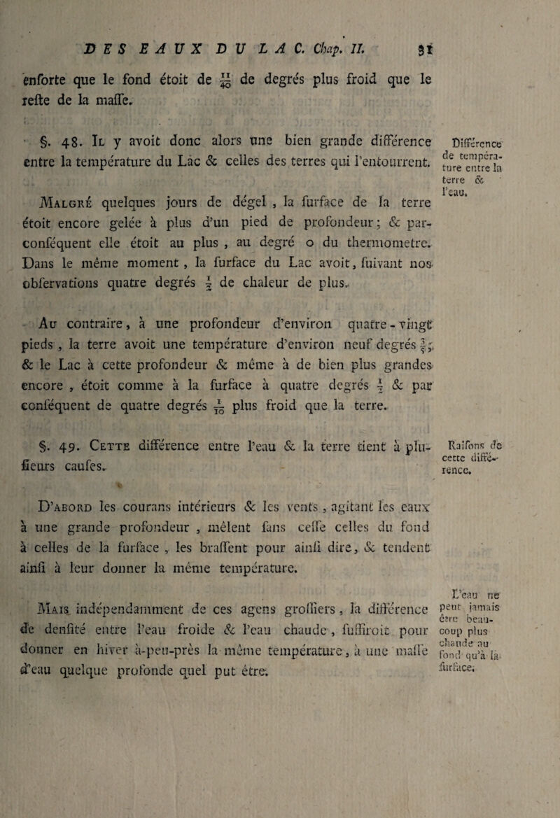 enforte que le fond étoit de ~ de degrés plus froid que le refte de la maffe. f. - §. 48. Il y avoit donc alors une bien grande différence entre la température du Lac & celles des terres qui i’entourrent. Malgré quelques jours de dégel , la furface de la terre étoit encore gelée à plus d’un pied de profondeur ; & par- conféquent elle étoit au plus , au degré o du thermomètre. Dans le même moment, la furface du Lac avoit, fuivant nos- obfervations quatre degrés \ de chaleur de plus,. Au contraire, à une profondeur d’environ quatre - vingt pieds , la terre avoit une température d’environ neuf degrés & le Lac à cette profondeur & même à de bien plus grandes encore , étoit comme à la furface à quatre degrés \ & par ccnféquent de quatre degrés ^ plus froid que la terre. §. 49. Cette différence entre l’eau & la terre tient à plu- fîeurs caufes.. D’abord les courans intérieurs & les vents , agitant les eaux a une grande profondeur , mêlent fans celfe celles du fond à celles de la furface , les bradent pour ainii dire, & tendent ainü à leur donner la même température. Mais indépendamment de ces agens groffiers, la différence de denfîté entre l’eau froide & l’eau chaude , fuffiroit pour donner en hiver à-peu-près la même température, à une malle d’eau quelque profonde quel put être. Différence de tempéra¬ ture entre la terre & l’eau. Halfons c?e cette diffé-' rence. D’eau ne peut jamais être beau¬ coup plus chaude nu fond qu’à la furface.