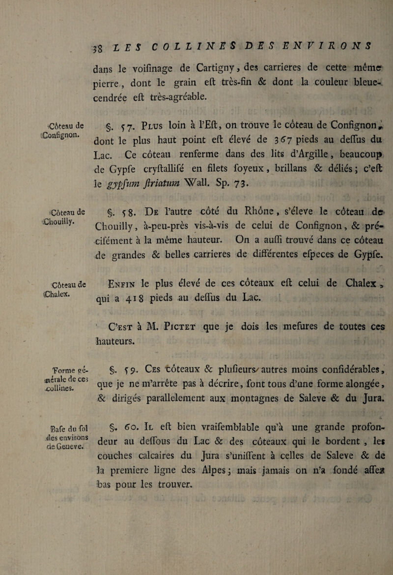 ■Céteau de Confignon. Coteau de iChouiüy. Céteau de Chalex. Tonne gé¬ nérale de ces •collines. Bafe du fol fies environs de Geueve. 18 LES COLLINES DES ENVIRONS dans le voifinage de Cartigny, des carrières de cette même pierre , dont le grain eft très-fin & dont la couleur bleue-, cendrée eft très-agréable. §. 57. Plus loin à l’Eft, on trouve le coteau de Confignon m dont le plus haut point eft élevé de 367 pieds au deflus du Lac. Ce coteau renferme dans des lits d’Argille, beaucoup de Gypfe cryftallifé en filets foyeux, brillans & déliés ; c’eft le gypfum ftriatum Wall. Sp. 73. §. 5 8- De l’autre coté du Rhône, s’élève le coteau de Chouilly, à-peu-près vis-à-vis de celui de Confignon, & pré- cifément à la même hauteur. On a aufli trouvé dans ce coteau de grandes 8c belles carrières de différentes efpeces de Gypfe. Enfin le plus élevé de ces coteaux eft celui de Chalex > qui a 418 pieds au deflus du Lac. ‘ C’est à M. Pictet que je dois les mefures de toutes ces hauteurs. §. ï9. Ces -coteaux & plufieurs/autres moins confidérables, que je ne m’arrête pas à décrire, font tous d’une forme alongée, & dirigés parallèlement aux montagnes de Saleve & du Jura. §. 6o. Il eft bien vraifembîable qu’à une grande profon¬ deur au deflous du Lac & des coteaux qui le bordent , les couches calcaires du Jura s’uniflent à celles de Saleve & de la première ligne des Alpes ; mais jamais on n’a fondé afleü bas pour les trouver.