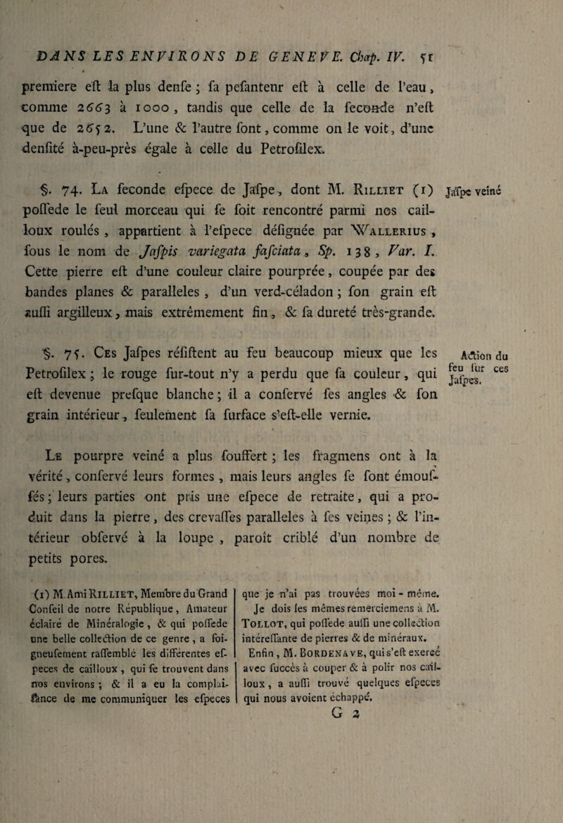 première eft la plus denfe ; fa pefantenr eft à celle de l’eau, •comme 2663 à 1000, tandis que celle de la fécondé n’eft que de 2642. L’une & l’autre font, comme on le voit, d’une denfité à-peu-près égale à celle du Petrofilex. §. 74. La fécondé efpece de Jafpe, dont M. Rilltet (i) pofléde le feul morceau qui fe foit rencontré parmi nos cail¬ loux roulés , appartient à l’efpece délignée par Wallerius , fous le nom de Jnfpis variegata fafeiata, Sp. 138, Var. I. Cette pierre eft d’une couleur claire pourprée, coupée par des bandes planes & parallèles , d’un verd-céladon ; fon grain eft suffi argilleux, mais extrêmement fin , & fa dureté très-grande. ■§. 75. Ces Jafpes réliftent au feu beaucoup mieux que les Petrofilex ; le rouge fur-tout n’y a perdu que fa couleur, qui eft devenue prefque blanche ; il a confervé fes angles •& fon grain intérieur , feulement fa furface s’1 eft-elle vernie. Le pourpre veiné a plus fouffert ; les fragmens ont à la •% vérité , confervé leurs formes , mais leurs angles fe font émouf- fés ; leurs parties ont pris une efpece de retraite, qui a pro¬ duit dans la pierre, des crevalfes parallèles à fes veines ; & l’in¬ térieur obfervé à la loupe , paroit criblé d’un nombre de petits pores. (O M Ami RiLLlET, Membre du Grand Confeil de notre République, Amateur éclairé de Minéralogie, & qui polTede une belle colleétion de ce genre , a foi- gneufement raffemblé les différentes ef- peces de cailloux , qui fe trouvent dans nos environs ; & il a eu la complui- fance de me communiquer les efpeces que je n’ai pas trouvées moi - même. Je dois fes mêmes remerciemens à M. Tollot, qui poffede aulfi une collection intéreffante de pierres & de minéraux. Enfin, M. Bordenave, quis’eft exerce avec fuccès à couper & à polir nos cail¬ loux , a auffi trouvé quelques elpeces qui nous avoient échappé. G 2 Ja'fpe veiné Adtion du feu fur ces Jafpes.