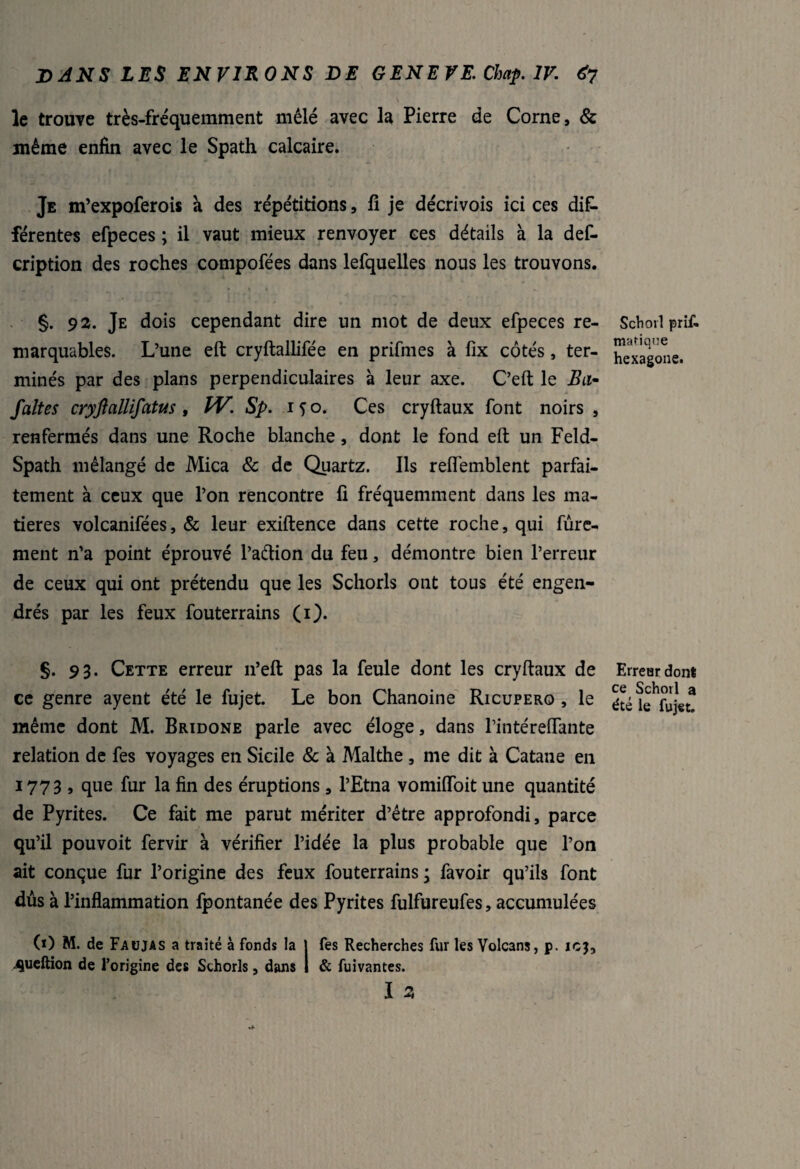 le trouve très-fréquemment mêlé avec la Pierre de Corne, & même enfin avec le Spath calcaire. Je m’expoferois a des répétitions, fi je décrivois ici ces dif¬ férentes efpeces ; il vaut mieux renvoyer ces détails à la des¬ cription des roches compofées dans lefquelles nous les trouvons. §. 92. Je dois cependant dire un mot de deux efpeces re¬ marquables. L’une eft cryftallifée en prifmes à fix côtés, ter¬ minés par des plans perpendiculaires à leur axe. C’eft le ito- faltes cryftallifatus , W. Sp. 150. Ces cryftaux font noirs , renfermés dans une Roche blanche, dont le fond eft un Feld- Spath mélangé de Mica & de Quartz. Ils reflemblent parfai¬ tement à ceux que l’on rencontre fi fréquemment dans les ma¬ tières volcanifées, & leur exiftence dans cette roche, qui Sûre¬ ment n’a point éprouvé l’adion du feu, démontre bien l’erreur de ceux qui ont prétendu que les Schorls ont tous été engen¬ drés par les feux Souterrains (1). §. 93. Cette erreur 11’eft pas la feule dont les cryftaux de ce genre ayent été le fujet. Le bon Chanoine Ricupero , le même dont M. Bridone parle avec éloge, dans l’intéreflante relation de fes voyages en Sicile 8c à Malthe , me dit à Catane en 1773, que fur la fin des éruptions , l’Etna vomiffoit une quantité de Pyrites. Ce fait me parut mériter d’être approfondi, parce qu’il pouvoit Servir à vérifier l’idée la plus probable que l’on ait conçue fur l’origine des feux Souterrains ; Savoir qu’ils font dûs à l’inflammation fpontanée des Pyrites fulfureufes, accumulées (O M. de Faujas a traité à fonds la | fes Recherches fur les Volcans, p. icj, ^ueftion de l’origine des Schorls, dans I & fuivantes. I 3 Schorl prif- manque hexagone. Erreur dont ce Schorl a été le fujet.