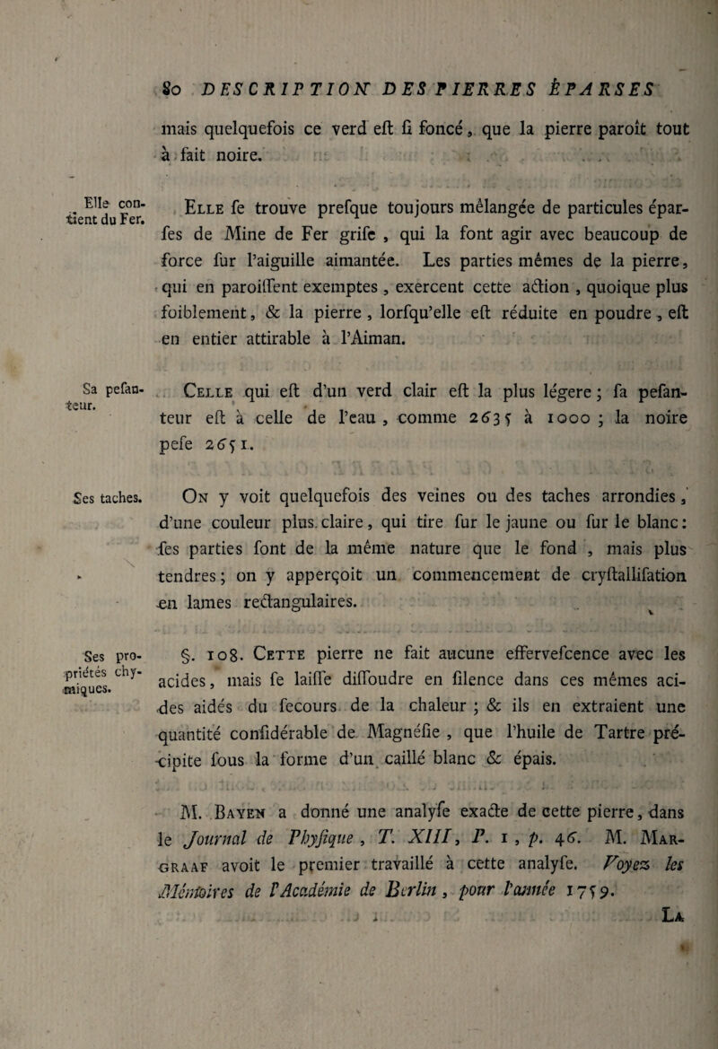 Elle con¬ tient du Fer. Sa pefan- teur. Ses taches. \ Ses pro¬ priétés chy- îmiques. 80 DESCRIPTION' DES PIERRES ÉPARSES mais quelquefois ce verd eft fi foncé, que la pierre paroît tout à fait noire. . . • * -• ...... .. Z „ i . . » it L t IV Elle fe trouve prefque toujours mélangée de particules épar- fes de Mine de Fer grife , qui la font agir avec beaucoup de force fur l’aiguille aimantée. Les parties mêmes de la pierre, qui en paroilfent exemptes , exercent cette adion , quoique plus foiblement, & la pierre , lorfqu’elle eft réduite en poudre, eft en entier attirable à l’Aiman. Celle qui eft d’un verd clair eft la plus légère ; fa pefan- * teur eft à celle de l’eau, comme 263 f à 1000 ; la noire pefe 26^1. On y voit quelquefois des veines ou des taches arrondies, d’une couleur plus, claire, qui tire fur le jaune ou fur le blanc : fes parties font de la même nature que le fond , mais plus tendres ; on y apperçoit un commencement de cryftallifation en lames redangulaires. §. 108. Cette pierre ne fait aucune effervefcence avec les acides, mais fe laiiïe diflbudre en filence dans ces mêmes aci¬ des aidés du fecours de la chaleur ; & ils en extraient une quantité confidérable de Magnéfie , que l’huile de Tartre pré¬ cipite fous la forme d’un caillé blanc & épais. V J J . t.' •- <; . * J . \ ^ • i - • - li-r l - • - M. Bayen a donné une analyfe exade de cette pierre, dans le Journal de Phyfique , T. XIII, P. 1 , p. 4.6. M. Mar- graaf avoit le premier travaillé à cette analyfe. Voyez les Mémoires de ! Académie de Berlin, pour l'année 17^9. j i,. .... j ■