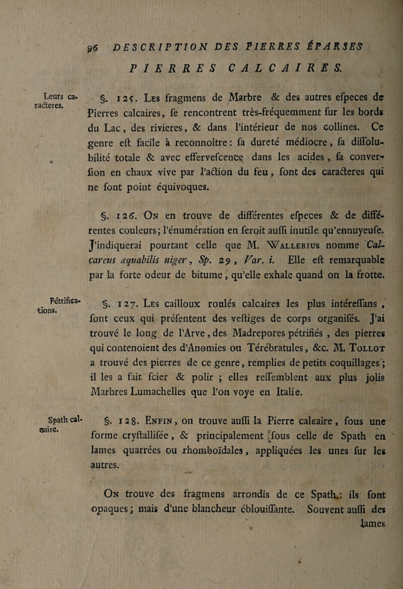 ÿÇ DESCRIPTION DES PIERRES ÉPARSES PIERRES CALCAIRES. Leurs ca¬ ractères. Pétrifica¬ tions. Spath cal¬ caire. §. 12?. Les fragmens de Marbre & des autres efpeces de Pierres calcaires, fe rencontrent très-fréquemment fur les bords du Lac, des rivières, & dans l’intérieur de nos collines. Ce genre eft facile à reconnoître : fa dureté médiocre, fa diffolu- bilité totale & avec effervefcenc^ dans les acides , fa conver- fion en chaux vive par l’action du feu, font des caraéteres qui ne font point équivoques. §. i2 6\ On en trouve de différentes efpeces & de diffé¬ rentes couleurs; l’énumération en feroit auffi inutile qu’ennuyeufe. J’indiquerai pourtant celle que M. Walleriüs nomme Cal- car eus aquabilis niger, Sp. 29 , Far. i. Elle eft remarquable par la forte odeur de bitume, qu’elle exhale quand on la frotte. §. 127. Les cailloux roulés calcaires les plus intéreffans , font ceux qui préfentent des veftiges de corps organifés. J’ai trouvé le long de l’Arve, des Madrépores pétrifiés , des pierres qui contenoient des d’Anomies ou Térébratules, &c. M. Tollot a trouvé des pierres de ce genre, remplies de petits coquillages ; il les a fait feier & polir ; elles reffemblent aux plus jolis Marbres Lumachelles que l’on voye en Italie. §. 128. Enfin, on trouve aufïï la Pierre calcaire, fous une forme cryftallifée, & principalement [fous celle de Spath en lames quarrées ou rhomboïdales, appliquées les unes fur les autres. On trouve des fragmens arrondis de ce Spath.: ils font opaques ; mais d’une blancheur éblouiflante. Souvent auffi des lames