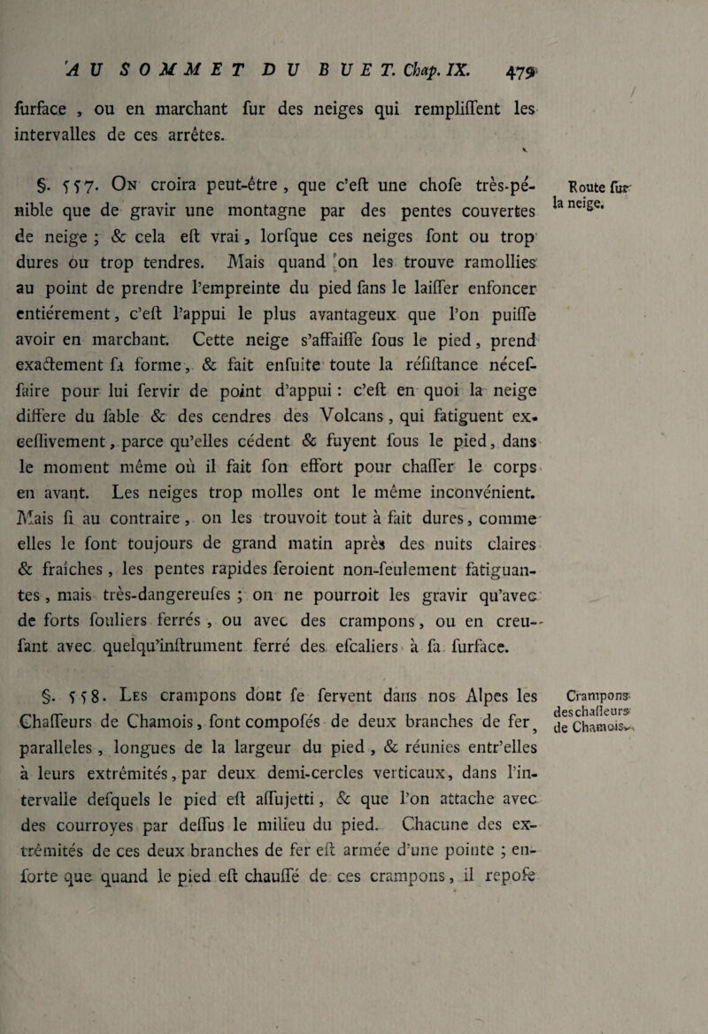 furface , ou en marchant fur des neiges qui remploient les intervalles de ces arrêtes. \ §. fï7. On croira peut-être, que c’eft une chofe très-pé¬ nible que de gravir une montagne par des pentes couvertes de neige ; & cela eft vrai, lorfque ces neiges font ou trop dures ou trop tendres. Mais quand on les trouve ramollies au point de prendre l’empreinte du pied fans le laiflTer enfoncer entièrement, c’eft l’appui le plus avantageux que l’on puilfe avoir en marchant. Cette neige s’affaiffe fous le pied, prend exactement fa forme , & fait enfuite toute la réfiftance nécef- faire pour lui fervir de point d’appui : c’eft en quoi la neige différé du fable & des cendres des Volcans , qui fatiguent ex- eeflivement, parce qu’elles cèdent & fuyent fous le pied, dans le moment même où il fait fon effort pour chaffer le corps en avant. Les neiges trop molles ont le même inconvénient. Mais fi au contraire , 011 les trouvoit tout à fait dures, comme elles le font toujours de grand matin après des nuits claires & fraîches , les pentes rapides feroient non-feulement fatiguan¬ tes , mais très-dangereufes ; on ne pourroit les gravir qu’avec de forts fouliers ferrés , ou avec des crampons, ou en creu-- fant avec quelqu’inftrument ferré des efcaliers à fa furface. §. 5 >8. Les crampons dont fe fervent dans nos Alpes les Chaffeurs de Chamois, font compofés de deux branches de fer5 parallèles , longues de la largeur du pied , & réunies entr’elles à leurs extrémités, par deux demi-cercles verticaux, dans l’in¬ tervalle defquels le pied eft affujetti, & que l’on attache avec des courroyes par deffus le milieu du pied. Chacune des ex¬ trémités de ces deux branches de fer eft armée d’une pointe ; en- forte que quand le pied eft chauffé de ces crampons, il repofe / K ou te fur la neige. Crampon? deschafleurS' de Chamois^.