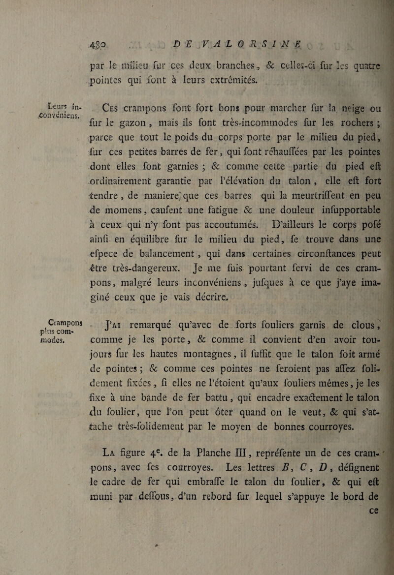 DE VAL a USINE Leurs în- convcniens. Crampons plus com¬ modes. ■4.8p par le milieu fur ces deux branches, & celles-ci fur les quatre . pointes qui font à leurs extrémités. Ces crampons font fort bons pour marcher fur la neige ou fur le gazon , mais ils font très-incommodes fur les rochers ; parce que tout le poids du corps porte par le milieu du pied, fur ces petites barres de fer, qui font réhauffées par les pointes dont elles font garnies ; & comme cette partie du pied eft ordinairement garantie par l’élévation du talon , elle eft fort tendre , de maniéré] que ces barres qui la meurtriiïent en peu de momens, caufent une fatigue & une douleur infupportable à ceux qui n’y font pas accoutumés. D’ailleurs le corps pofé ainfi en équilibre fur le milieu du pied, fe trouve dans une efpece de balancement , qui dans certaines circonftances peut être très-dangereux. Je me fuis pourtant fervi de ces cram¬ pons, malgré leurs inconvéniens, jufques à ce que j’aye ima¬ giné ceux que je vais décrire. J’ai remarqué qu’avec de forts fouliers garnis de clous, comme je les porte, & comme il convient d’en avoir tou¬ jours fur les hautes montagnes, il fuffit que le talon foit armé de pointes ; 8c comme ces pointes ne feroient pas aftez foli- dement fixées, fi elies ne l’étoient qu’aux fouliers mêmes, je les fixe a une bande de fer battu, qui encadre exactement le talon du foulier, que l’on peut ôter quand on le veut, 8c qui s’at¬ tache très-folidement par le moyen de bonnes courroyes. La figure 4e. de la Planche III, repréfente un de ces crani- ' pons, avec fes courroyes. Les lettres B, C , D , défignent le cadre de fer qui embralfe le talon du foulier, & qui eft muni par deffous, d’un rebord fur lequel s’appuye le bord de ce j»