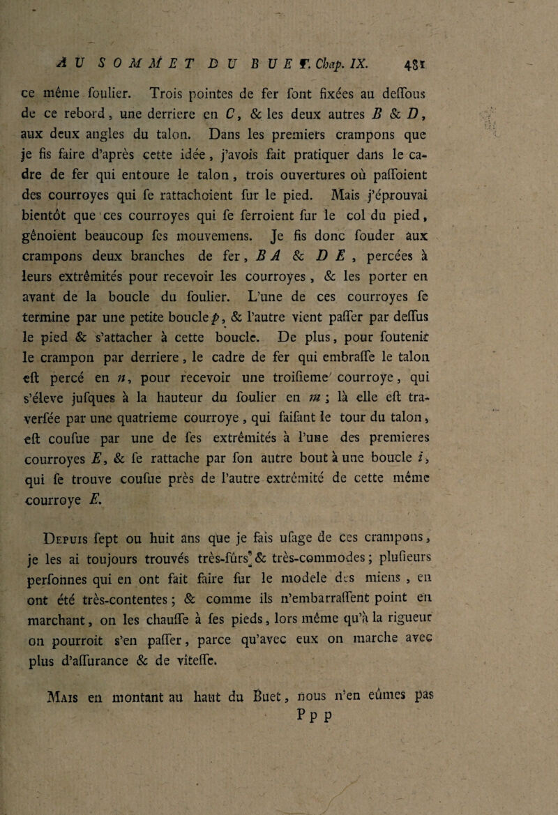 ce même foulier. Trois pointes de fer font fixées au deffous de ce rebord, une derrière en C, & les deux autres B 8c D, aux deux angles du talon. Dans les premiers crampons que je fis faire d’après cette idée, j’avois fait pratiquer dans le ca¬ dre de fer qui entoure le talon , trois ouvertures où palfoient des courroyes qui fe rattachoient fur le pied. Mais j’éprouvai bientôt que ces courroyes qui fe ferroient fur le col du pied, gênoient beaucoup fes mouvemens. Je fis donc fouder aux crampons deux branches de fer, B A 8c DE, percées à leurs extrémités pour recevoir les courroyes , 8c les porter en avant de la boucle du foulier. L’une de ces courroyes fe termine par une petite boucle^, & l’autre vient paffer par deffus le pied & s’attacher à cette boucle. De plus, pour foutenit le crampon par derrière, le cadre de fer qui embraffe le talon eft percé en n, pour recevoir une troifieme' courroye, qui s’élève jufques à la hauteur du foulier en m ; là elle efi: tra- verfée par une quatrième courroye , qui faifant le tour du talon 5 eft coufue par une de fes extrémités à l’une des premières courroyes E, 8c fe rattache par fon autre bout à une boucle i, qui fe trouve coufue près de l’autre extrémité de cette même courroye E. * ■■ t , ■ Depuis fept ou huit ans que je fais ufage de ces crampons, je les ai toujours trouvés très-furs*& très-commodes; plufieurs perfonnes qui en ont fait faire fur le modèle des miens , en ont été très-contentes ; 8c comme ils n’embarralfent point en marchant, on les chauffe à fes pieds, lors même qu’a la rigueur on pourroit s’en paffer, parce qu’avec eux on marche avec plus d’affurance 8c de vîteffe. Mais en montant au haut du Buet, nous n’en eûmes pas Pp p