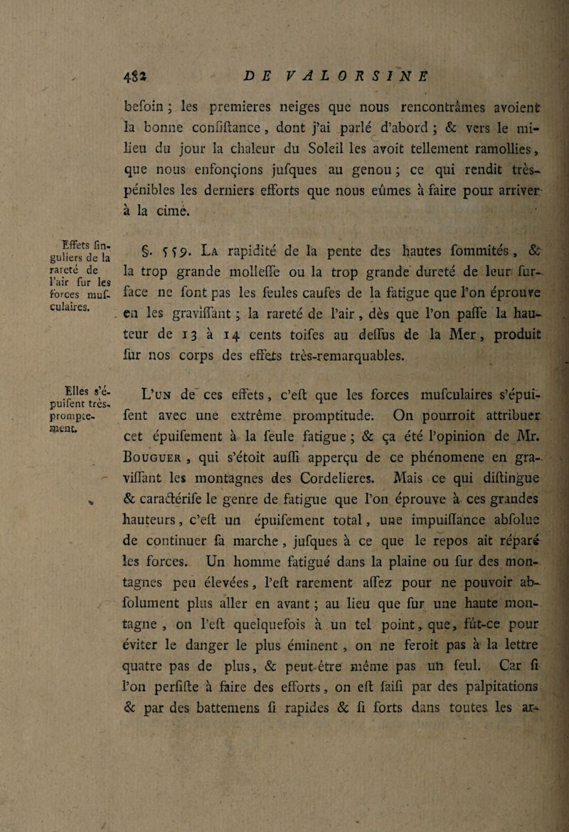 Effets fm- guliers de la rareté de l’air fur les forces muf- culaires. Elles S;é- puifent très-, prompte¬ ment. 48 3 - DE VAL0RS1NE befoin ; les premières neiges que nous rencontrâmes avoient la bonne confiftance, dont j’ai parlé d’abord ; & vers le mi¬ lieu du jour la chaleur du Soleil les avoit tellement ramollies, que nous enfonçions jufques au genou ; ce qui rendit très- pénibles les derniers efforts que nous eûmes â faire pour arriver à la cime. §. Ï59. La rapidité de la pente des hautes fommités, & la trop grande mollefFe ou la trop grande dureté de leur fur- face ne font pas les feules caufes de la fatigue que l’on éprouve en les gravlffant ; la rareté de l’air, dès que l’on paffe la hau¬ teur de 13 à 14 cents toifes au deffus de la Mer, produit fur nos corps des effets très-remarquables. L’un de ces effets, c’eft que les forces mufculaires s’épui- fent avec une extrême promptitude. On pourroit attribuer, cet épuifement à la feule fatigue ; & ça été l’opinion de Mr. Bouguer , qui s’étoit auffi apperçu de ce phénomène en gra- viffant les montagnes des Cordeiieres. Mais ce qui diftingue ». & caraftérife le genre de fatigue que l’on éprouve à ces grandes hauteurs, c’eft un épuifement total, une impuiiïance abfolue de continuer fa marche , jufques à ce que le repos ait réparé les forces. Un homme fatigué dans la plaine ou fur des mon¬ tagnes peu élevées, l’eft rarement aiïez pour ne pouvoir ab- folument plus aller en avant ; au lieu que fur une haute mon¬ tagne , on l’eft quelquefois a un tel point, que, fut-ce pour éviter le danger le plus éminent , on ne feroit pas à la lettre quatre pas de plus, & peut-être même pas un feul. Car fi l’on perfifte h faire des efforts, on eft faifi par des palpitations & par des battemens fi rapides & fi forts dans toutes les ar-