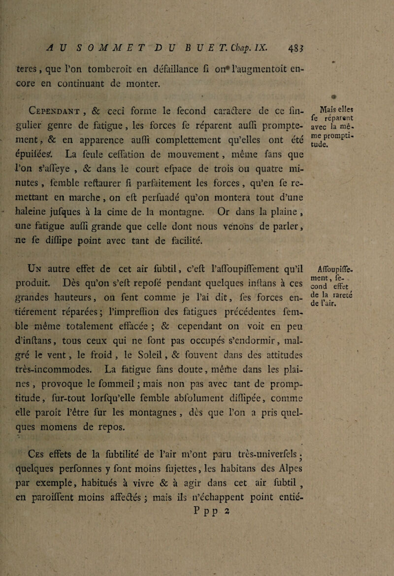 tercs, que l’on tomberoit en défaillance fi on* l’augmentoit en¬ core en continuant de monter. Cependant , 8c ceci forme le fécond caraétere de ce fin- gulier genre de fatigue, les forces fe réparent aulfi prompte¬ ment , & en apparence auffi complettement qu’elles ont été épuilées'. La feule celfation de mouvement, même fans que l’on s’affeye , & dans le court efpace de trois ou quatre mi¬ nutes , lêmble reftaurer fi parfaitement les forces, qu’en fe re¬ mettant en marche, on eft perfuadé qu’on montera tout d’une haleine jufques à la cime de la montagne. Or dans la plaine , une fatigue aufll grande que celle dont nous venons de parler , ne fe diflipe point avec tant de facilité. Un autre effet de cet air fubtil, c’eft Pafloupiffement qu’il produit. Dès qu’on s’eft repofé pendant quelques inffans à ces grandes hauteurs, on fent comme je l’ai dit, fes forces en¬ tièrement réparées; rimpreffion des fatigues précédentes fem- ble même totalement effacée ; & cependant on voit en peu d'inftans, tous ceux qui ne font pas occupés s’endormir, mal¬ gré le vent, le froid , le Soleil, & fouvent dans des attitudes très-incommodes. La fatigue fans doute, mêthe dans les plai¬ nes , provoque le fommeil ; mais non pas avec tant de promp¬ titude, fur-tout lorfqu’elle femble abfolument difiipée, comme elle paroit l’être fur les montagnes , dès que l’on a pris quel¬ ques momens de repos. Ces effets de la fubtilité de l’air m’ont paru très-univerfels • quelques perfonnes y font moins fujettes, les habitans des Alpes par exemple, habitués à vivre & à agir dans cet air fubtil , en paroiffent moins affectés ; mais ils 11’échappent point entié- P p p 3 <t> Mais elles fe réparent avec la mê¬ me prompti¬ tude. Affoupiffe- ment, fé¬ cond effet de la rareté de l’air.