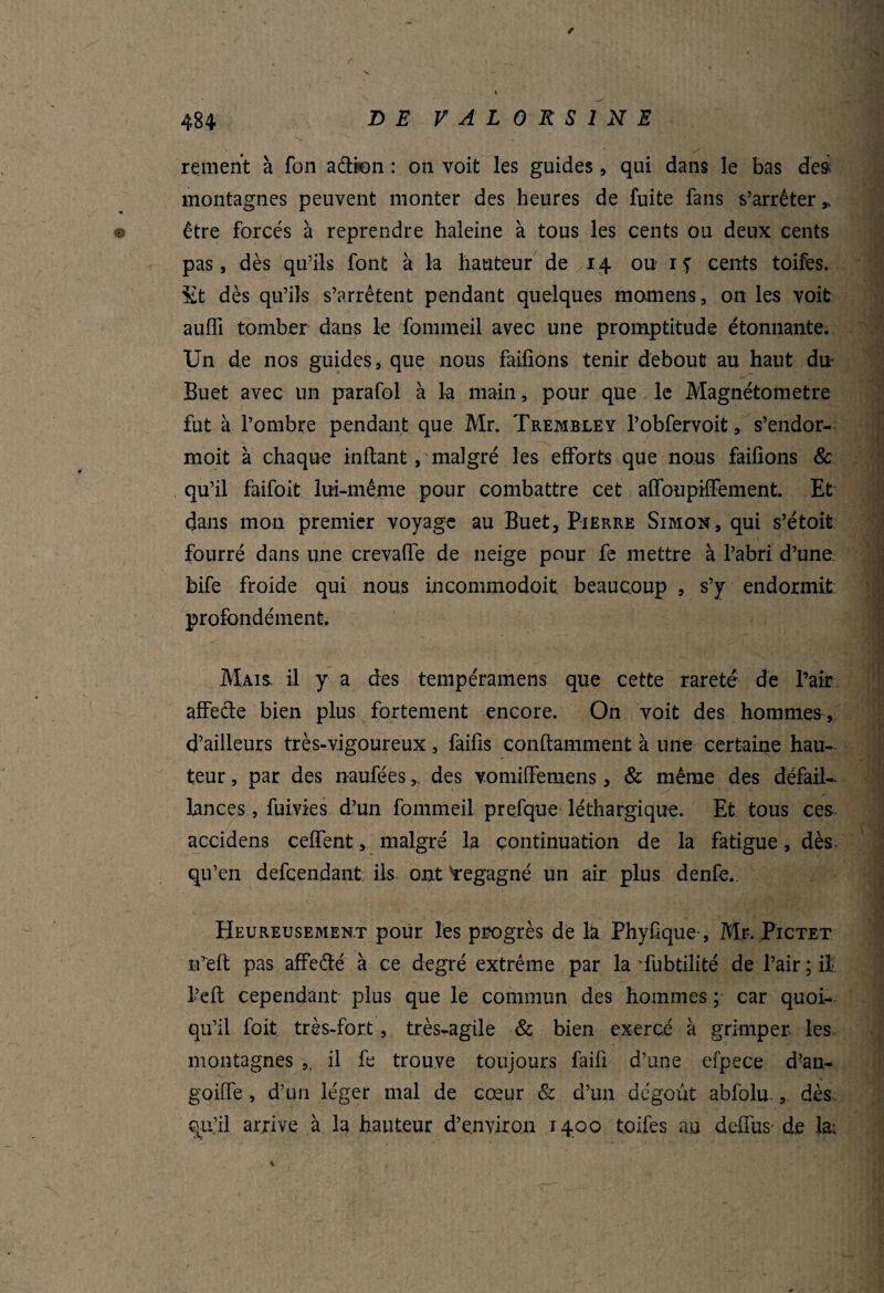 / renient à fon aétion : on voit les guides, qui dans le bas des montagnes peuvent monter des heures de fuite fans s’arrêter ,, © être forcés à reprendre haleine à tous les cents ou deux cents pas, dès qu’ils font à la hauteur de 14 ou 1 f cents toifes. St dès qu’ils s’arrêtent pendant quelques momens, on les voit aufll tomber dans le fommeil avec une promptitude étonnante. Un de nos guides, que nous failîons tenir debout au haut du- Buet avec un parafol à la main, pour que le Magnétometre fut à l’ombre p endant que Mr. Tremble y l’obfervoit, s’endor- moit à chaque inftant, malgré les efforts que nous failîons & qu’il faifoit lui-même pour combattre cet affoupiffement. Et dans mon premier voyage au Buet, Pierre Simon, qui s’étoit fourré dans une crevaffe de neige pour fe mettre à l’abri d’une bife froide qui nous incommodait beaucoup , s’y endormit profondément Mais il y a des tempéramens que cette rareté de Pair affeéle bien plus fortement encore. On voit des hommes , d’ailleurs très-vigoureux , faifis conftamment à une certaine hau¬ teur , par des naufées,, des vomiffemens, & même des défail¬ lances , fuivies d’un fommeil prelque léthargique. Et tous ces accidens ceffent, malgré la continuation de la fatigue, dès qu’en defcendant ils ont 'regagné un air plus denfe.. Heureusement pour les progrès de là Phyûque-, Mr. Pictet ifeft pas affeété à ce degré extrême par la Tubtilité de l’air; il l’eft cependant plus que le commun des hommes ; car quoi¬ qu’il foit. très-fort, très-agile 8c bien exercé à grimper les montagnes ,, il fe trouve toujours faifi d’une efpece d?an- goiffe, d’un léger mal de cœur & d’un dégoût abfolu , dès qu’il arrive à la hauteur d’environ 1400 toifes au deffus de la; *