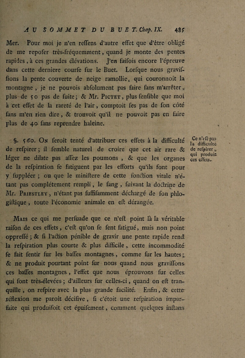 Mer. Pour moi je n’en reffens d’autre effet que d’être obligé de nie repofer très-fréquemment, quand je monte des pentes, rapides , à ces grandes élévations. J’en faifois encore l’épreuve dans cette derniere courfe fur le Buet. Lorfque nous gratif¬ iions la pente couverte de neige ramollie, qui couronnoit la montagne , je ne pouvois abfolument pas faire fans m’arrêter,, plus de fo pas de fuite; & Mr. Pictet, plus fenüble que moi à cet effet de la rareté de l’air, comptoit fes pas de fon côté fans m’en rien dire, & trouvoit qu’il ne pouvoit pas en faire plus de 40. fans reprendre haleine. §. <;6o. On feroit tenté d’attribuer ces effets à la difficulté de refpirer ; il femble naturel de croire que cet air rare & léger ne dilate pas allez les poumons , & que les organes de la refpiration fe fatiguent par les efforts qu’ils font pour y fuppléer ; ou que le miniftere de cette fonction vitale Je¬ tant pas complètement rempli, le fang , fuivant la doétripe de Mr. Priestley , n’étant pas fuffifamment déchargé de fon phlo- giftique , toute l’économie animale en eft dérangée. Mais ce qui me perfùade que ce n’efï point là la véritable raifon de ces effets, c’eft qu’on fe fent fatigué, mais non point oppreffé ; & fi l’action pénible de gravir une pente rapide rend la refpiration plus courte & plus difficile ,, cette incommodité fe fait fentir fur les baffes montagnes, comme furies hautes;, & ne produit pourtant point fur nous quand nous gravillons ces baffes montagnes , l’effet que nous éprouvons fur celles, qui font très-élevées; d’ailleurs fur celles-ci, quand on eft tran¬ quille , on refpire avec la plus grande facilité. Enfin, & cette réflexion me paroît décifive, fi c’étoit une refpiration impar¬ faite qui produifoit. cet épuifement, comment quelques inftana Ge n’eft pas la difficulté de refpirer qui produit ces effets».