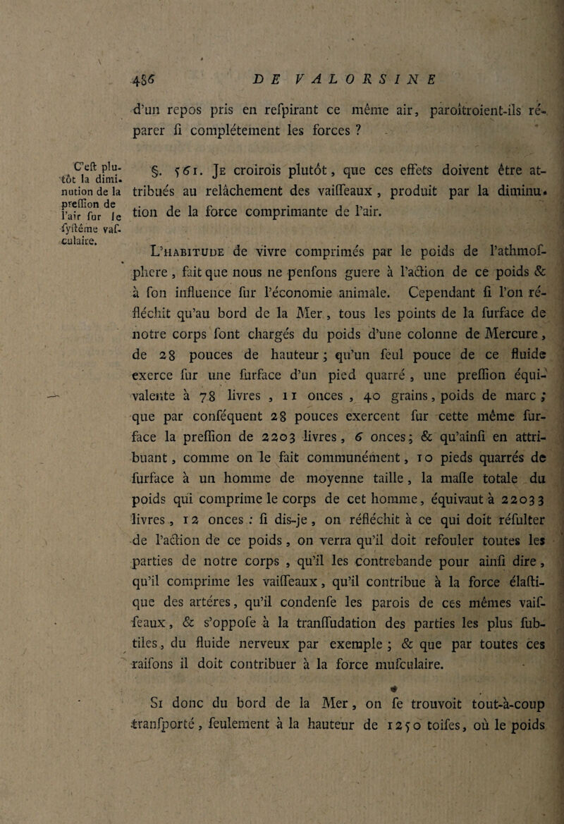 d’un repos pris en refpirant ce même air, paroitroient-ils ré¬ parer fi complètement les forces ? C’eft plu- s cçlt te croirois plutôt, que ces effets doivent être at- tôt la dirnu » j r n nution de la tribués au relâchement des vaiffeaux , produit par la ditninu. K ti°n de la force comprimante de l’air. fyftême vaf- L’habitude de vivre comprimés par le poids de l’athmof- » pliere, fait que nous ne penfons guere à faction de ce poids & à fon influence fur l’économie animale. Cependant fi l’on ré¬ fléchit qu’au bord de la Mer, tous les points de la furface de notre corps font chargés du poids d’une colonne de Mercure, de 28 pouces de hauteur ; qu’un feul pouce de ce fluide exerce fur une furface d’un pied quarré , une preflîon équi¬ valente à 78 livres , 11 onces , 40 grains, poids de marc; que par conféquent 28 pouces exercent fur cette même fur- face la prefiion de 2203 livres, 6 onces; & qu’ainfi en attri¬ buant, comme on le fait communément, to pieds quarrés de furface à un homme de moyenne taille, la mafle totale du poids qui comprime le corps de cet homme, équivaut à 22033 livres, 12 onces : fi dis-je , on réfléchit à ce qui doit réfulter de faction de ce poids , on verra qu’il doit refouler toutes les parties de notre corps , qu’il les contrebande pour ainfi dire, qu’il comprime les vaiffeaux, qu’il contribue à la force élafti- que des artères, qu’il condenfe les parois de ces mêmes vaif¬ feaux , & s’oppofe à la tranffudation des parties les plus fub- tiles, du fluide nerveux par exemple ; & que par toutes ces raifons il doit contribuer à la force mufculaire. # Si donc du bord de la Mer, on fe trouvoit tout-à-coup iranfporté, feulement à la hauteur de 1250 toifes, où le poids