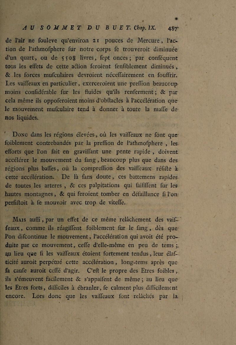 de Pair ne fouleve qu’environ 21 pouces de Mercure, Fac¬ tion de Pathmofphere fur notre corps fe trouveroit diminuée d’un quart, ou de 5 y og livres, fept onces; par conféquent tous les effets de cette a&ion feroient fenfiblenient diminués, & les forces mufculaires devroient. néceffairement en fouffrir. Les vaiffeaux en particulier y exerceroient une preffion beaucoup moins conüdérable fur les fluides qu’ils renferment ; & par cela même ils oppoferoient moins d’obftacles à l’accélération que le mouvement mufculaire tend à donner à toute la maffe de nos liquides. Donc dans les régions élevées , où les vaiffeaux ne font que fpiblement contrebandés par la preffion de Pathmofphere , les efforts que l’on fait en graviffant une pente rapide , doivent accélérer le mouvement du fang, beaucoup plus que dans des régions plus baffes, où la compreflion des vaiffeaux réfifte à cette accélération. De là fans doute, ces battemens rapides de toutes les arteres , & ces palpitations qui faififfent fur les hautes montagnes, & qui feroient tomber en défaillance fi l’on perflftoit à fe mouvoir avec trop de viteffe. Mais auflî, par un effet de ce même relâchement des vaiL féaux, comme ils réagiffent faiblement fur le fang, dès que* Lon difcontinue le mouvement, l’accélération qui avoit été pro¬ duite par ce mouvement, cefle d’elle-même en peu de tems au lieu que fi les vaiffeaux étaient fortement tendus, leur élas¬ ticité auroit perpétué cette accélération, long-tems après que fa caufe auroit cefle d’agir. C’eft le propre des Etres foibles, ils s’émeuvent facilement & s’appaifent de même ; au lieu que les Etres forts, difficiles à ébranler, fe calment plus difficilement encore. Lors donc que les vaiffeaux font relâchés par la