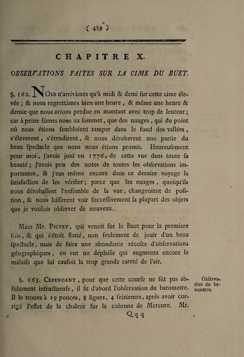 C 4$9 ) CHAPITRE X. OBSERVATIONS FAITES SUR LA CIME DU BUET. §. l^Jous n’arrivâmes qu’à midi & demi fur cette cime éle¬ vée ; & nous regrettâmes bien une heure , & même une heure & demie que nous avions perdue en montant avec trop de lenteur ; car à peine fûmes nous au fomrnet, que des nuages, qui du point où nous étions fembloient ramper dans le fond des vallées , s’élevèrent, s’étendirent, & nous dérobèrent une partie du beau fpedacle que nous nous étions promis. Heureufement pour moi , j’avois jouï en 177^, de cette vue dans toute fa beauté ; j’avois pris des notes de toutes les obfervations im¬ portantes , & j’eus même encore dans ce dernier voyage la fatisfadion de les vérifier ; parce que les nuages , quoiqu’ils nous dérobaffent l’enfemble de la vue, changeoient de pofi- tion, & nous laiflerent voir fucceflivement la plupart des objets que je voulois obferver de nouveau. Mais Mr. Pictet, qui venoit fur le Buet pour la première fois, & qui s’étoit flatté, non feulement de jouir d’un beau fpedacle, mais de faire une abondante récolte d’obfervations géographiques, en eut un déplaifir qui augmenta encore le malaife que lui caufoit la trop grande rareté de l’air. §. <)63. Cependant, pour que cette courfe ne fût pas ab- folument infrudueufe, il fit d’abord l’obfervation du baromètre. Il le trouva à 19 pouces, 8 lignes, 4 feiziemes, après avoir cor¬ rigé l’effet de la chaleur fur la colonne de Mercure. Mr. <lq q Obfervan tion du ba¬ romètre.