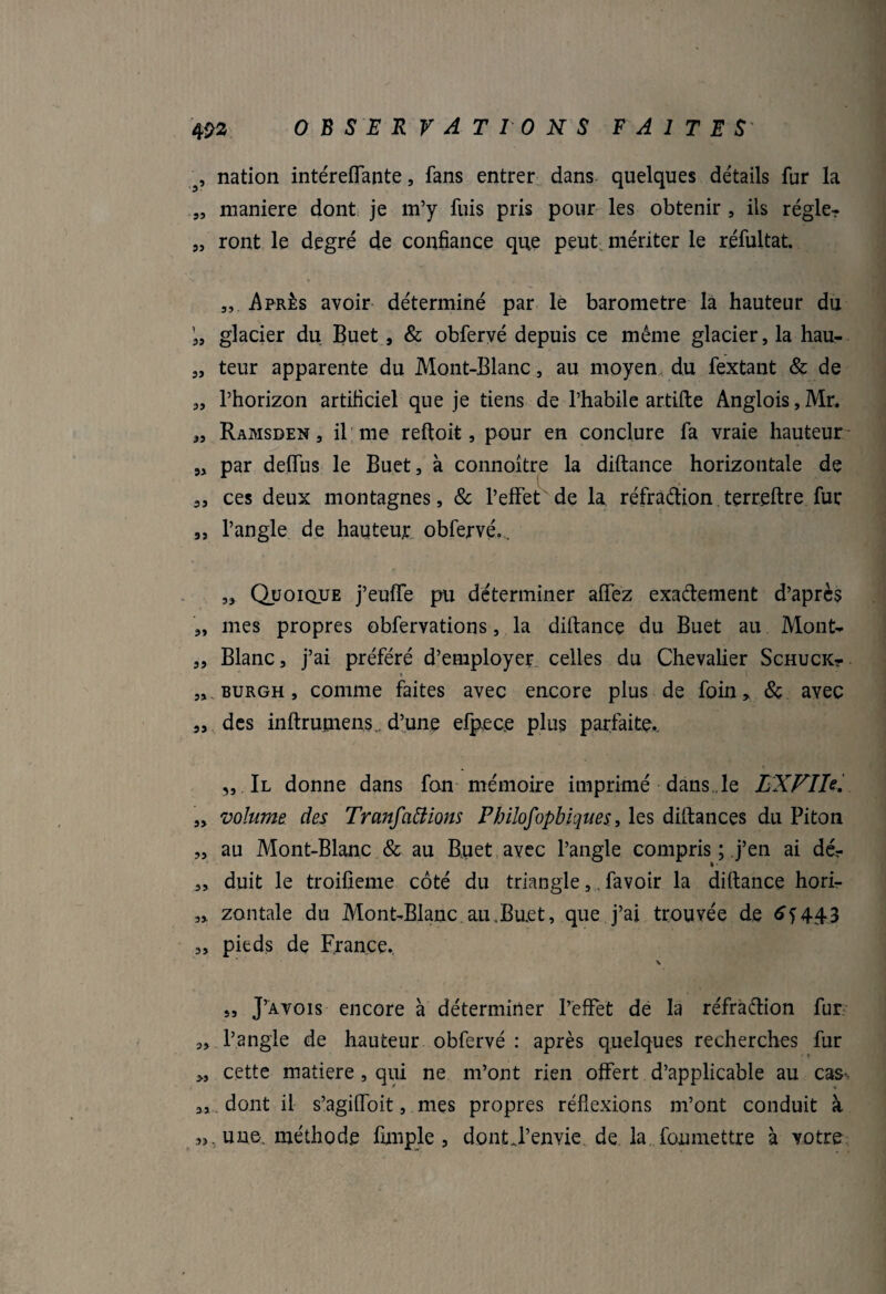 ', nation intéreffante, fans entrer dans quelques détails fur la „ maniéré dont je m’y fuis pris pour les obtenir , ils régler „ ront le degré de confiance que peut mériter le réfultat. „. Après avoir déterminé par le baromètre la hauteur du glacier du Buet , & obfervé depuis ce même glacier, la hau- „ teur apparente du Mont-Blanc, au moyen* du fextant & de „ l’horizon artificiel que je tiens de l’habile artifte Anglois, Mr. „ Ramsden , il me reftoit, pour en conclure fa vraie hauteur „ par deflfus le Buet, à connoître la diftance horizontale de ,, ces deux montagnes, 8c l’effet de la réfradion terreftre fur ,, l’angle de hauteur obfervé... „ Quoique j’euffe pu déterminer affez exadement d’après „ mes propres obfervations, la diftance du Buet au Mont- „ Blanc, j’ai préféré d’employer celles du Chevalier SchucKt » . „ burgh , comme faites avec encore plus de foin» 8c avec „ des inftrupiens,. d’une efpece plus parfaite., „ Il donne dans fon mémoire imprimé dans .le LXFIh. ,» volume des Transactions Philofopbiques., les diftances du Piton „ au Mont-Blanc & au Buet avec l’angle compris ; j’en ai dé- „ duit le troifieme côté du triangle,. favoir la diftance horir ,» zontale du Mont-Blanc au .Buet, que j’ai trouvée de ^1443 „ pieds de France. \ „ J’avois encore à déterminer l’effet de la réfradion fur „ l’angle de hauteur obfervé : après quelques recherches fur », cette matière, qui ne m’ont rien offert d’applicable au cas-: 3, dont il s’agiffoit, mes propres réflexions m’ont conduit à une, méthode fimple , dont J’envie de la foumettre à votre