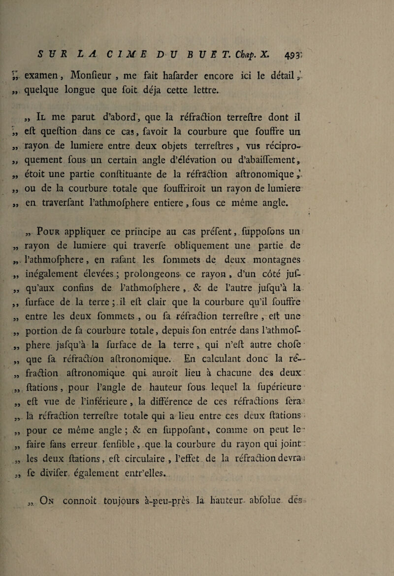 Vr examen, Monfieur , me fait hafarder encore ici le détails’ „ quelque longue que foit déjà cette lettre. 1 „ Il me parut d’abord, que la réfradion terreflre dont il „ eft queftion dans ce cas, favoir la courbure que fouffre un „ rayon de lumière entre deux objets terreftres , vus récipro- „ quement fous un certain angle d’élévation ou d’abaiiTenient, „ étoit une partie conftituante de la réfradion aftronomique * ,, ou de la courbure totale que fouffriroit un rayon de lumière „ en traverfant l’athmofphere entière, fous ce même angle. „ Pour appliquer ce principe au cas prêtent, fuppofons un „ rayon de lumière qui traverfe obliquement une partie de „ . l’athmofphere, en rafant les fommets de deux montagnes „ inégalement élevées ; prolongeons' ce rayon , d’un côté juf- „ qu’aux confins de l’athmofphere ,, & de l’autre jufqu’à la ,, furface de la terre;.il eft clair que la courbure qu’il fouffre „ entre les deux fommets , ou fa réfradion terreflre , eft une „ portion de fa courbure totale, depuis fon entrée dans l’athmof- „ phere jufqu’à la furface de la terre, qui n’eft autre cliofe „ que fa réfradion aftronomique. En calculant donc la re— „ fradion aftronomique qui auroit lieu à chacune des deux „ ftations, pour l’angle de hauteur fous lequel la fupérieure „ eft vue de l’inférieure, la différence de ces réfradions fera? „ la réfradion terreflre totale qui a lieu entre ces deux ftations „ pour ce même angle; & en fuppofant, comme on peut le* „ faire fans erreur fenfible, que la courbure du rayon qui joint „ les deux ftations, eft circulaire , l’effet de la réfradion devra s „ fe divifer. également entr’elles. 33. On connoit toujours à-peu-près la hauteur- abfolue des