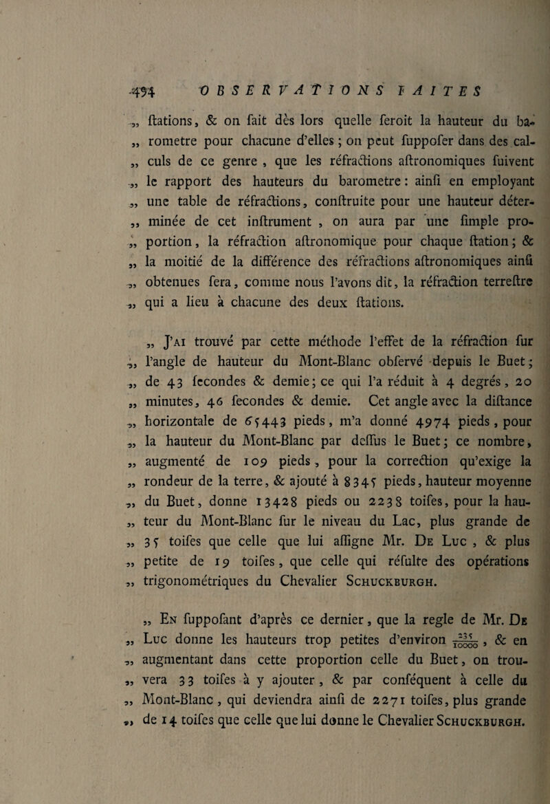 -494 OBSERVATIONS I A I T E S „ ftations , & on fait dès lors quelle feroit la hauteur du ba- „ rometre pour chacune d’elles ; on peut fuppofer dans des cal- „ culs de ce genre , que les réfractions aftronomiques fuivent le rapport des hauteurs du baromètre : ainfi en employant „ une table de réfradions, conftruite pour une hauteur déter- ,, minée de cet infiniment , on aura par une fimple pro- „ portion, la réfraction agronomique pour chaque dation ; & „ la moitié de la différence des réfradions aftronomiques ainfi 3, obtenues fera, comme nous l’avons dit, la réfradion terreftre „ qui a lieu à chacune des deux ftations. „ J’ai trouvé par cette méthode l’effet de la réfradion fur l’angle de hauteur du Mont-Blanc obfervé depuis le Buet ; „ de 43 fécondés & demie; ce qui l’a réduit à 4 degrés, 20 „ minutes, 46 fécondés & demie. Cet angle avec la diftance ,, horizontale de 64443 pieds, m’a donné 4974 pieds, pour „ la hauteur du Mont-Blanc par deffus le Buet; ce nombre, „ augmenté de 109 pieds, pour la corredion qu’exige la „ rondeur de la terre, 8c ajouté à 8 345 pieds, hauteur moyenne „ du Buet, donne 13428 pieds ou 2238 toifes, pour la hau- „ teur du Mont-Blanc fur le niveau du Lac, plus grande de „ 3 y toifes que celle que lui afîîgne Mr. De Luc , & plus „ petite de 19 toifes, que celle qui réfulte des opérations „ trigonométriques du Chevalier Schuckburgh. „ En fuppofant d’après ce dernier, que la réglé de Mr. De „ Luc donne les hauteurs trop petites d’environ , & en ,, augmentant dans cette proportion celle du Buet, on trou- „ vera 3 3 toifes à y ajouter , 8c par conféquent à celle du „ Mont-Blanc, qui deviendra ainfi de 2271 toifes, plus grande de 14 toifes que celle que lui donne le Chevalier Schuckburgh.