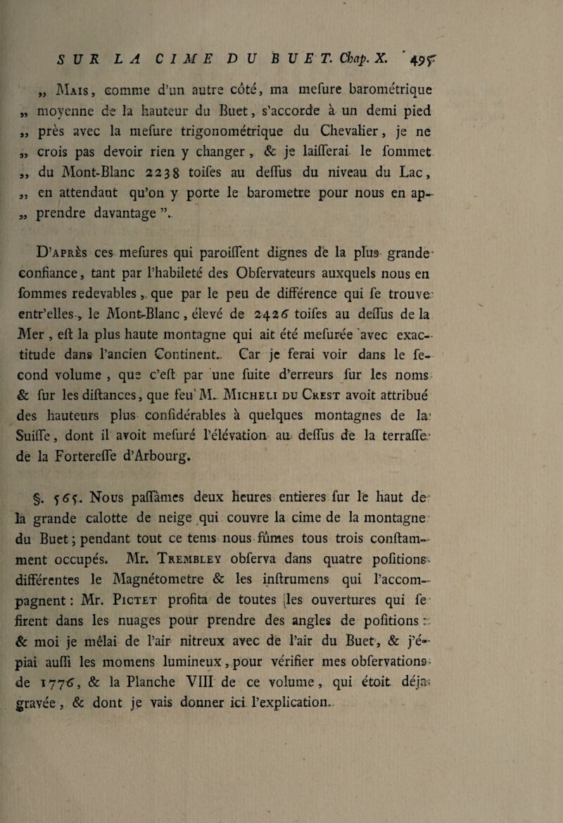 „ Mais, comme d’un autre côté, ma mefure barométrique „ moyenne de la hauteur du Buet, s’accorde à un demi pied „ près avec la mefure trigonométrique du Chevalier, je ne „ crois pas devoir rien y changer, & je laifferai le fommet 3, du Mont-Blanc 2238 toifes au deffus du niveau du Lac, „ en attendant qu’on y porte le baromètre pour nous en ap- „ prendre davantage ”. D’après ces mefures qui parodient dignes dé la plus grande* confiance, tant par l’habileté des Obfervateurs auxquels nous en fournies redevables,, que par le peu de différence qui fe trouve: entr’elles-3 le Mont-Blanc, élevé de 2426 toifes au deiTus delà Mer , eft la plus haute montagne qui ait été mefurée avec exac¬ titude dans l’ancien Continent.- Car je ferai voir dans le fé¬ cond volume , que c’eft par une fuite d’erreurs fur les noms & fur les diftances, que feu'M. Micheu du Crest avoit attribué des hauteurs plus confidérables à quelques montagnes de la: Suiffe, dont il avoit mefuré l’élévation au deffus de la terraffe: de la Fortereffe d’Arbourg. §. Nous paffâmcs deux heures entières fur le haut de la grande calotte de neige qui couvre la cime de la montagne du Buet; pendant tout ce tems nous fûmes tous trois conftam— ment occupés. Mr. Tremble y obferva dans quatre pofitions. différentes le Magnétometre & les inftrumens qui l’accom¬ pagnent : Mr. Pictet profita de toutes [les ouvertures qui fe firent dans les nuages pour prendre des angles de pofitions r. & moi je mêlai de l’air nitreux avec de l’air du Buet, & j’é¬ piai auffi les momens lumineux, pour vérifier mes obfervations^ de 1776, & la Planche VIII de ce volume, qui étoit déjà- gravée, & dont je vais donner ici l’explication,