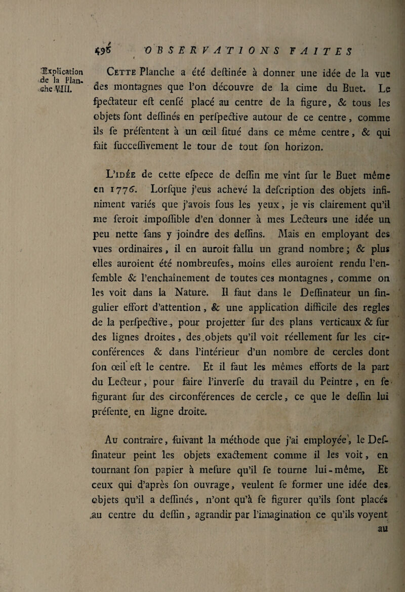 'Explication de la Plan» «he-.m 49S OBSERVATIONS FAITES i Cette Planche a été deftinée à donner une idée de la vue des montagnes que l’on découvre de la cime du Buet. Le fpedateur eft cenfé placé au centre de la figure, 8c tous les objets font deffinés en perfpedive autour de ce centre, comme ils fe préfentent à un œil fitué dans ce même centre, & qui fait fucceffivement le tour de tout fon horizon. L’idée de cette efpece de deflln me vint fur le Buet même en 1776- Lorfque j’eus achevé la defcription des objets infi¬ niment variés que j’avois fous les yeux, je vis clairement qu’il me feroit impoffible d’en donner à mes Lecteurs une idée un peu nette fans y joindre des defiins. Mais en employant des vues ordinaires, il en auroit fallu un grand nombre ; & plus elles auroient été nombreufes., moins elles auroient rendu l’en- femble & l’enchaînement de toutes ces montagnes, comme on les voit dans la Nature. Il faut dans le Deflinateur un fin- gulier effort d’attention, 8c une application difficile des réglés de la perfpedive., pour projetter fur des plans verticaux & fur des lignes droites, des.objets qu’il voit réellement fur les cir¬ conférences & dans l’intérieur d’un nombre de cercles dont fon œil eft le centre. Et il faut les mêmes efforts de la part du Ledeur, pour faire l’inverfe du travail du Peintre, en fe figurant fur des circonférences de cercle, ce que le deflin lui préfente, en ligne droite. Au contraire, fuivant la méthode que j’ai employée1, le Def- finateur peint les objets exadement comme il les voit, en tournant fon papier à mefure qu’il fe tourne lui-même. Et ceux qui d’après fon ouvrage, veulent fe former une idée des objets qu’il a deffinés, n’ont qu’à fe figurer qu’ils font placés m centre du deflin, agrandir par l’imagination ce qu’ils voyent au